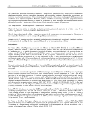 144 GACETA OFICIAL DE LA CIUDAD DE MÉXICO 28 de Marzo de 2016
Eje 5. Efectividad, Rendición de Cuentas y Combate a la Corrupción. Un gobierno efectivo y al servicio de la ciudadanía es
aquel capaz de definir objetivos claros sobre las mejoras que se pretenden conseguir, asignando los recursos entre las
instancias de gobierno de acuerdo con dichas prioridades implementando políticas transversales a partir del funcionamiento
coordinado de las dependencias públicas. Asimismo, establece estándares de medición y evaluación que permiten realizar
un seguimiento constante para identificar el impacto de las acciones, es decir, la relación entre los programas de política
pública implementados y la mejoría en el bienestar y el disfrute de derechos por parte de las personas.
Área de Oportunidad: 1. Mejora regulatoria y simplificación administrativa.
Objetivo 1. Mejorar y facilitar la solicitud y resolución de trámites, así como la prestación de servicios a cargo de los
distintos Órganos de la Administración Pública del Distrito Federal.
Meta: 2. Mejorar los niveles de calidad y eficiencia en la atención de trámites y servicios tanto en espacios físicos como a
través de medios electrónicos, bajo los principios de igualdad y no discriminación.
Línea de Acción: 5. Impulsar una cultura de calidad, igualdad y no discriminación en la atención a la ciudadanía, mediante
la instrumentación de un código de ética y responsabilidades de las servidoras y servidores públicos.
c) Diagnóstico
En Tlalpan habitan 650,567 personas, de acuerdo con el Censo de Población 2010 (INEGI), de los cuales el 52% son
mujeres y el 48% son hombres. La mitad de la población tiene 30 años o menos. Por cada 100 personas en edad productiva
(15 a 64 años) hay 43 en edad de dependencia (menores de 15 años o mayores de 64 años). A lo largo de su vida, las
mujeres entre 15 y 19 años han tenido en promedio 0.1 hijos nacidos vivos, mientras que este promedio es de 2.4 para las
mujeres entre 45 y 49 años. Entre las mujeres de 15 a 19 años, se registran 3 fallecimientos por cada 100 hijos nacidos
vivos, mientras que entre las mujeres de 45 a 49 años el porcentaje es de 4. El índice de envejecimiento es de 44.9 personas
de 60 años y más por cada 100 habitantes. La tasa de crecimiento poblacional en el último decenio fue de 1.07. El 56.8 por
ciento de la población de Tlalpan es económicamente activa, cifra que la sitúa en el lugar ocho de las delegaciones en este
aspecto.
En cuanto a educación, de cada 100 personas de 15 años y más, 31 tienen algún grado aprobado en educación superior. De
cada 100 personas entre 15 y 24 años, 98 saben leer y escribir un recado. De cada 100 personas entre 6 y 11 años, 97 asisten
a la escuela.
Las características económicas de la población en Tlalpan indican que de cada 100 personas de 12 años y más, 57 participan
en las actividades económicas, 95% de las cuales tienen alguna ocupación. De cada 100 personas de 12 años y más, 42 no
participan en las actividades económicas. En cuanto al bienestar económico, la población con ingreso inferior a la línea de
bienestar mínimo fue de 33,006 personas, mientras que la población con ingreso inferior a la línea de bienestar fue de
212,200 personas. Tlalpan se encuentra en el sitio número 11 del Índice de Desarrollo Social de la Ciudad de México, con
un Grado de Desarrollo Social (GDS) calificado como BAJO (Evalúa DF, 2010), para el que se consideraron 141 colonias
en la demarcación, agrupadas según el siguiente GDS: MUY BAJO, 18; BAJO, 47; MEDIO, 28; ALTO, 48. De igual
forma, se identifica que de cada 100 personas, 57 tienen derecho a servicios médicos de alguna institución pública o privada
y de cada 100 personas, 29 tienen derecho a servicios médicos del IMSS.
Existen 175,983 viviendas, en las cuales hay 40,225 mujeres jefas de hogar (40.6%). Más del 90% de las viviendas cuentan
con drenaje y energía eléctrica. De cada 100 viviendas 1 tiene piso de tierra. La población con discapacidad asciende a
25,862 personas, es decir, de cada 100 personas, 6 reportan alguna limitación física o mental. En 2010, el 7.5% de la
población de Tlalpan se encontraba en pobreza alimentaria, lo que la ubica en el octavo lugar entre las delegaciones del DF
(CONEVAL). La población en pobreza moderada era de 169,657 personas, mientras que en pobreza extrema se encontraban
17,196 personas, es decir 186,853 habitantes.
En Tlalpan se identifican dos lenguas indígenas con uso más frecuente: náhuatl 31.4% y mixteco 13.2%. Hay 10,290
personas de 5 años y más que hablan alguna lengua indígena, lo que representa 2% de ese segmento poblacional. De cada
100 personas de 5 años y más que hablan alguna lengua indígena, 1 no habla español. De cada 100 personas de 5 años y
más que hablan alguna lengua indígena, 31 hablan náhuatl. (INEGI 2010)
 