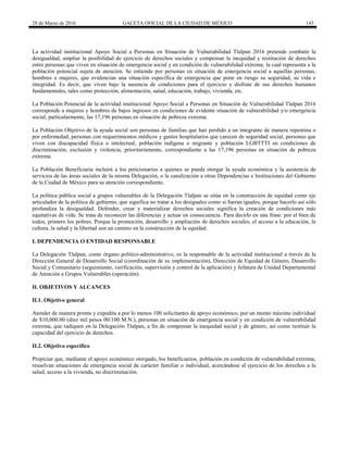 28 de Marzo de 2016 GACETA OFICIAL DE LA CIUDAD DE MÉXICO 145
La actividad institucional Apoyo Social a Personas en Situación de Vulnerabilidad Tlalpan 2016 pretende combatir la
desigualdad, ampliar la posibilidad de ejercicio de derechos sociales y compensar la inequidad y restitución de derechos
entre personas que viven en situación de emergencia social y en condición de vulnerabilidad extrema, la cual representa a la
población potencial sujeta de atención. Se entiende por personas en situación de emergencia social a aquellas personas,
hombres o mujeres, que evidencian una situación específica de emergencia que pone en riesgo su seguridad, su vida e
integridad. Es decir, que viven bajo la ausencia de condiciones para el ejercicio y disfrute de sus derechos humanos
fundamentales, tales como protección, alimentación, salud, educación, trabajo, vivienda, etc.
La Población Potencial de la actividad institucional Apoyo Social a Personas en Situación de Vulnerabilidad Tlalpan 2016
corresponde a mujeres y hombres de bajos ingresos en condiciones de evidente situación de vulnerabilidad y/o emergencia
social, particularmente, las 17,196 personas en situación de pobreza extrema.
La Población Objetivo de la ayuda social son personas de familias que han perdido a un integrante de manera repentina o
por enfermedad, personas con requerimientos médicos y gastos hospitalarios que carecen de seguridad social, personas que
viven con discapacidad física o intelectual, población indígena o migrante y población LGBTTTI en condiciones de
discriminación, exclusión y violencia, prioritariamente, correspondiente a las 17,196 personas en situación de pobreza
extrema.
La Población Beneficiaria incluirá a los peticionarios a quienes se pueda otorgar la ayuda económica y la asistencia de
servicios de las áreas sociales de la misma Delegación, o la canalización a otras Dependencias e Instituciones del Gobierno
de la Ciudad de México para su atención correspondiente.
La política pública social a grupos vulnerables de la Delegación Tlalpan se sitúa en la construcción de equidad como eje
articulador de la política de gobierno, que significa no tratar a los desiguales como si fueran iguales, porque hacerlo así sólo
profundiza la desigualdad. Defender, crear y materializar derechos sociales significa la creación de condiciones más
equitativas de vida. Se trata de reconocer las diferencias y actuar en consecuencia. Para decirlo en una frase: por el bien de
todos, primero los pobres. Porque la promoción, desarrollo y ampliación de derechos sociales, el acceso a la educación, la
cultura, la salud y la libertad son un camino en la construcción de la equidad.
I. DEPENDENCIA O ENTIDAD RESPONSABLE
La Delegación Tlalpan, como órgano político-administrativo, es la responsable de la actividad institucional a través de la
Dirección General de Desarrollo Social (coordinación de su implementación), Dirección de Equidad de Género, Desarrollo
Social y Comunitario (seguimiento, verificación, supervisión y control de la aplicación) y Jefatura de Unidad Departamental
de Atención a Grupos Vulnerables (operación).
II. OBJETIVOS Y ALCANCES
II.1. Objetivo general
Atender de manera pronta y expedita a por lo menos 100 solicitantes de apoyo económico, por un monto máximo individual
de $10,000.00 (diez mil pesos 00/100 M.N.), personas en situación de emergencia social y en condición de vulnerabilidad
extrema, que radiquen en la Delegación Tlalpan, a fin de compensar la inequidad social y de género, así como restituir la
capacidad del ejercicio de derechos.
II.2. Objetivo específico
Propiciar que, mediante el apoyo económico otorgado, los beneficiarios, población en condición de vulnerabilidad extrema,
resuelvan situaciones de emergencia social de carácter familiar o individual, acercándose al ejercicio de los derechos a la
salud, acceso a la vivienda, no discriminación.
 