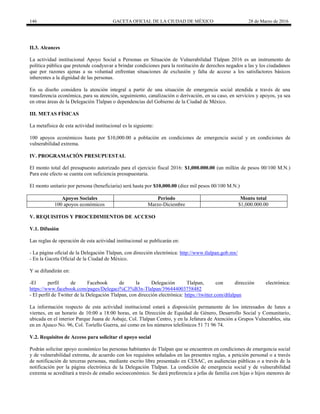 146 GACETA OFICIAL DE LA CIUDAD DE MÉXICO 28 de Marzo de 2016
II.3. Alcances
La actividad institucional Apoyo Social a Personas en Situación de Vulnerabilidad Tlalpan 2016 es un instrumento de
política pública que pretende coadyuvar a brindar condiciones para la restitución de derechos negados a las y los ciudadanos
que por razones ajenas a su voluntad enfrentan situaciones de exclusión y falta de acceso a los satisfactores básicos
inherentes a la dignidad de las personas.
En su diseño considera la atención integral a partir de una situación de emergencia social atendida a través de una
transferencia económica, para su atención, seguimiento, canalización o derivación, en su caso, en servicios y apoyos, ya sea
en otras áreas de la Delegación Tlalpan o dependencias del Gobierno de la Ciudad de México.
III. METAS FÍSICAS
La metafísica de esta actividad institucional es la siguiente:
100 apoyos económicos hasta por $10,000.00 a población en condiciones de emergencia social y en condiciones de
vulnerabilidad extrema.
IV. PROGRAMACIÓN PRESUPUESTAL
El monto total del presupuesto autorizado para el ejercicio fiscal 2016: $1,000.000.00 (un millón de pesos 00/100 M.N.)
Para este efecto se cuenta con suficiencia presupuestaria.
El monto unitario por persona (beneficiaria) será hasta por $10,000.00 (diez mil pesos 00/100 M.N.)
Apoyos Sociales Periodo Monto total
100 apoyos económicos Marzo-Diciembre $1,000.000.00
V. REQUISITOS Y PROCEDIMIENTOS DE ACCESO
V.1. Difusión
Las reglas de operación de esta actividad institucional se publicarán en:
- La página oficial de la Delegación Tlalpan, con dirección electrónica: http://www.tlalpan.gob.mx/
- En la Gaceta Oficial de la Ciudad de México.
Y se difundirán en:
-El perfil de Facebook de la Delegación Tlalpan, con dirección electrónica:
https://www.facebook.com/pages/Delegaci%C3%B3n-Tlalpan/396444003758482
- El perfil de Twitter de la Delegación Tlalpan, con dirección electrónica: https://twitter.com/dtlalpan
La información respecto de esta actividad institucional estará a disposición permanente de los interesados de lunes a
viernes, en un horario de 10:00 a 18:00 horas, en la Dirección de Equidad de Género, Desarrollo Social y Comunitario,
ubicada en el interior Parque Juana de Asbaje, Col. Tlalpan Centro, y en la Jefatura de Atención a Grupos Vulnerables, sita
en en Ajusco No. 96, Col. Toriello Guerra, así como en los números telefónicos 51 71 96 74.
V.2. Requisitos de Acceso para solicitar el apoyo social
Podrán solicitar apoyo económico las personas habitantes de Tlalpan que se encuentren en condiciones de emergencia social
y de vulnerabilidad extrema, de acuerdo con los requisitos señalados en las presentes reglas, a petición personal o a través
de notificación de terceras personas, mediante escrito libre presentado en CESAC, en audiencias públicas o a través de la
notificación por la página electrónica de la Delegación Tlalpan. La condición de emergencia social y de vulnerabilidad
extrema se acreditará a través de estudio socioeconómico. Se dará preferencia a jefas de familia con hijas o hijos menores de
 
