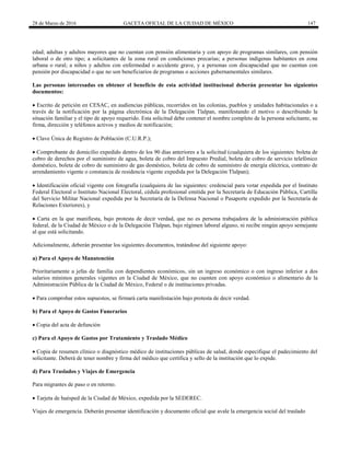 28 de Marzo de 2016 GACETA OFICIAL DE LA CIUDAD DE MÉXICO 147
edad; adultas y adultos mayores que no cuentan con pensión alimentaria y con apoyo de programas similares, con pensión
laboral o de otro tipo; a solicitantes de la zona rural en condiciones precarias; a personas indígenas habitantes en zona
urbana o rural; a niños y adultos con enfermedad o accidente grave, y a personas con discapacidad que no cuentan con
pensión por discapacidad o que no son beneficiarios de programas o acciones gubernamentales similares.
Las personas interesadas en obtener el beneficio de esta actividad institucional deberán presentar los siguientes
documentos:
 Escrito de petición en CESAC, en audiencias públicas, recorridos en las colonias, pueblos y unidades habitacionales o a
través de la notificación por la página electrónica de la Delegación Tlalpan, manifestando el motivo o describiendo la
situación familiar y el tipo de apoyo requerido. Esta solicitud debe contener el nombre completo de la persona solicitante, su
firma, dirección y teléfonos activos y medios de notificación;
 Clave Única de Registro de Población (C.U.R.P.);
 Comprobante de domicilio expedido dentro de los 90 días anteriores a la solicitud (cualquiera de los siguientes: boleta de
cobro de derechos por el suministro de agua, boleta de cobro del Impuesto Predial, boleta de cobro de servicio telefónico
doméstico, boleta de cobro de suministro de gas doméstico, boleta de cobro de suministro de energía eléctrica, contrato de
arrendamiento vigente o constancia de residencia vigente expedida por la Delegación Tlalpan);
 Identificación oficial vigente con fotografía (cualquiera de las siguientes: credencial para votar expedida por el Instituto
Federal Electoral o Instituto Nacional Electoral, cédula profesional emitida por la Secretaría de Educación Pública, Cartilla
del Servicio Militar Nacional expedida por la Secretaría de la Defensa Nacional o Pasaporte expedido por la Secretaría de
Relaciones Exteriores), y
 Carta en la que manifiesta, bajo protesta de decir verdad, que no es persona trabajadora de la administración pública
federal, de la Ciudad de México o de la Delegación Tlalpan, bajo régimen laboral alguno, ni recibe ningún apoyo semejante
al que está solicitando.
Adicionalmente, deberán presentar los siguientes documentos, tratándose del siguiente apoyo:
a) Para el Apoyo de Manutención
Prioritariamente a jefas de familia con dependientes económicos, sin un ingreso económico o con ingreso inferior a dos
salarios mínimos generales vigentes en la Ciudad de México, que no cuenten con apoyo económico o alimentario de la
Administración Pública de la Ciudad de México, Federal o de instituciones privadas.
 Para comprobar estos supuestos, se firmará carta manifestación bajo protesta de decir verdad.
b) Para el Apoyo de Gastos Funerarios
 Copia del acta de defunción
c) Para el Apoyo de Gastos por Tratamiento y Traslado Médico
 Copia de resumen clínico o diagnóstico médico de instituciones públicas de salud, donde especifique el padecimiento del
solicitante. Deberá de tener nombre y firma del médico que certifica y sello de la institución que lo expide.
d) Para Traslados y Viajes de Emergencia
Para migrantes de paso o en retorno.
 Tarjeta de huésped de la Ciudad de México, expedida por la SEDEREC.
Viajes de emergencia. Deberán presentar identificación y documento oficial que avale la emergencia social del traslado
 