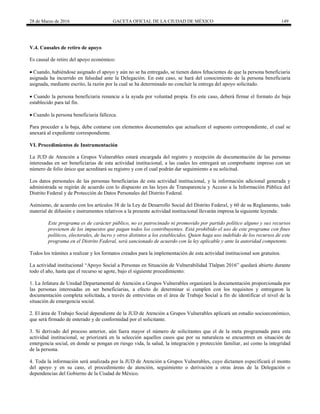 28 de Marzo de 2016 GACETA OFICIAL DE LA CIUDAD DE MÉXICO 149
V.4. Causales de retiro de apoyo
Es causal de retiro del apoyo económico:
 Cuando, habiéndose asignado el apoyo y aún no se ha entregado, se tienen datos fehacientes de que la persona beneficiaria
asignada ha incurrido en falsedad ante la Delegación. En este caso, se hará del conocimiento de la persona beneficiaria
asignada, mediante escrito, la razón por la cual se ha determinado no concluir la entrega del apoyo solicitado.
 Cuando la persona beneficiaria renuncie a la ayuda por voluntad propia. En este caso, deberá firmar el formato de baja
establecido para tal fin.
 Cuando la persona beneficiaria fallezca.
Para proceder a la baja, debe contarse con elementos documentales que actualicen el supuesto correspondiente, el cual se
anexará al expediente correspondiente.
VI. Procedimientos de Instrumentación
La JUD de Atención a Grupos Vulnerables estará encargada del registro y recepción de documentación de las personas
interesadas en ser beneficiarias de esta actividad institucional, a las cuales les entregará un comprobante impreso con un
número de folio único que acreditará su registro y con el cual podrán dar seguimiento a su solicitud.
Los datos personales de las personas beneficiarias de esta actividad institucional, y la información adicional generada y
administrada se regirán de acuerdo con lo dispuesto en las leyes de Transparencia y Acceso a la Información Pública del
Distrito Federal y de Protección de Datos Personales del Distrito Federal.
Asimismo, de acuerdo con los artículos 38 de la Ley de Desarrollo Social del Distrito Federal, y 60 de su Reglamento, todo
material de difusión e instrumentos relativos a la presente actividad institucional llevarán impresa la siguiente leyenda:
Este programa es de carácter público, no es patrocinado ni promovido por partido político alguno y sus recursos
provienen de los impuestos que pagan todos los contribuyentes. Está prohibido el uso de este programa con fines
políticos, electorales, de lucro y otros distintos a los establecidos. Quien haga uso indebido de los recursos de este
programa en el Distrito Federal, será sancionado de acuerdo con la ley aplicable y ante la autoridad competente.
Todos los trámites a realizar y los formatos creados para la implementación de esta actividad institucional son gratuitos.
La actividad institucional “Apoyo Social a Personas en Situación de Vulnerabilidad Tlalpan 2016” quedará abierto durante
todo el año, hasta que el recurso se agote, bajo el siguiente procedimiento:
1. La Jefatura de Unidad Departamental de Atención a Grupos Vulnerables organizará la documentación proporcionada por
las personas interesadas en ser beneficiarias, a efecto de determinar si cumplen con los requisitos y entregaron la
documentación completa solicitada, a través de entrevistas en el área de Trabajo Social a fin de identificar el nivel de la
situación de emergencia social.
2. El área de Trabajo Social dependiente de la JUD de Atención a Grupos Vulnerables aplicará un estudio socioeconómico,
que será firmado de enterado y de conformidad por el solicitante.
3. Si derivado del proceso anterior, aún fuera mayor el número de solicitantes que el de la meta programada para esta
actividad institucional, se priorizará en la selección aquellos casos que por su naturaleza se encuentren en situación de
emergencia social, en donde se pongan en riesgo vida, la salud, la integración y protección familiar, así como la integridad
de la persona.
4. Toda la información será analizada por la JUD de Atención a Grupos Vulnerables, cuyo dictamen especificará el monto
del apoyo y en su caso, el procedimiento de atención, seguimiento o derivación a otras áreas de la Delegación o
dependencias del Gobierno de la Ciudad de México.
 