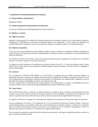 28 de Marzo de 2016 GACETA OFICIAL DE LA CIUDAD DE MÉXICO 15
I.- Dependencia o Entidad Responsable del Programa
1.1. Órgano Político Administrativo:
Delegación Tláhuac.
1.2. Unidad Administrativa Responsable de la Operación
A través de la Jefatura de Unidad Departamental de Apoyo Educativo.
II.- Objetivos y Alcances
II.1. Objetivo General:
Impulsar el mejoramiento de la calidad de la educación para que los estudiantes cuenten con los conocimientos científicos,
competencias y habilidades que favorezcan el desarrollo pleno de sus capacidades y de los valores que demanda una
sociedad democrática e igualitaria, entre los que destacan la laicidad y el enfoque de género y de derechos humanos.
II.2. Objetivos Específicos:
a) Promover la lectura en bibliotecas, plazas públicas, pueblos, barrios y colonias de la delegación Tláhuac, otorgando una
ayuda económica a 20 promotores de lectura, implementando un modelo innovador y estimulante como una herramienta de
educación alternativa.
b) Contribuir al fomento de la lectura, como una herramienta educativa para la ciudadanía, que repercuta en el desarrollo
educativo no formal y coadyuve en la toma de decisiones.
c) Otorgar una ayuda económica a los promotores de lectura, jóvenes de entre 21 y 35 años de edad que cursen o hayan
cursado una de estas carreras: Letras Hispánicas, Bibliotecología, Literatura dramática, Creación Literaria o Pedagogía o
afines a Humanidades.
II.3. Alcances:
Con el Programa “TLÁHUAC POR AMOR A LA LECTURA”, se pretende crear un modelo de lectura dirigido a la
comunidad, innovador y altamente estimulante que permita hacer de la población de Tláhuac, una delegación lectora. Con el
fin de proporcionar las herramientas académicas que permitan a los habitantes alta competitividad e igualdad; lo que les
permitirá tener mayores posibilidades de mejorar sus condiciones de vida.
Con esto, coadyuvamos a la disminución del rezago educativo en la demarcación y se apoya a los habitantes de escasos
recursos económicos que no tienen las mismas posibilidades para obtener el hábito de la lectura.
III.- Metas Físicas
Para el ejercicio fiscal 2016, las metas que se esperan alcanzar son: otorgar un apoyo económico a 20 promotores de lectura
y generar al menos 60 círculos de lectura en las plazas públicas de las comunidades o explanadas de las bibliotecas. Así
como la creación de una base de datos de nuevos lectores, durante el primer año de implementación del proyecto.
Los apoyos económicos se otorgarán a los solicitantes que cumplan con los requisitos de las presentes reglas de operación.
Se dará cumplimiento al Artículo 47 de reglamento de la Ley de Desarrollo Social para el Distrito Federal: Cuando por
razones presupuestales no sea posible el logro de la universalización de los derechos sociales, se aplicará en sus primeras
fases el método de focalización territorial consistente en el otorgamiento de los beneficios del programa a todos los
habitantes que reúnan los requisitos en los ámbitos socio espacial seleccionados.
Sólo de manera excepcional se podrá realizar la focalización por personas o por hogares, debiéndose justificar en todos los
casos la aplicación de dicho criterio.
 