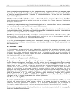 150 GACETA OFICIAL DE LA CIUDAD DE MÉXICO 28 de Marzo de 2016
5. Una vez integrado el o los expedientes de los casos de emergencia social, será remitida por la JUD de Atención a Grupos
Vulnerables a la Dirección de Género, Desarrollo Social y Comunitario, la cual dará validez al cumplimiento de las Reglas
de Operación esta actividad institucional y continuará los trámites administrativos a que haya lugar para la entrega del
apoyo económico y material.
6. La Dirección General de Desarrollo Social enviará a la Dirección de Recursos Financieros y Presupuestales el nombre o
listado de personas beneficiarias de esta actividad institucional, que incluirá su Clave Única de Registro de Población en la
fecha que se presente el caso.
7. La Dirección de Recursos Financieros y Presupuestales llevará a cabo los trámites necesarios para que se entreguen los
apoyos económicos a las personas beneficiarias de esta actividad institucional.
8. La Dirección de Recursos Financieros y Presupuestales será responsable de realizar las transferencias monetarias
correspondientes, así como de programar la fecha en que éstas se realizarán, considerando un máximo de 15 días naturales a
partir de la notificación por la Dirección General de Desarrollo Social.
9. La JUD de Atención a Grupos Vulnerables informará a las personas beneficiarias a través de llamadas telefónicas, sobre
los lugares, fechas y horarios en los que se les entregará el apoyo económico, así como los mecanismos que se aplicarán en
caso de que no puedan recogerlos en las fechas estipuladas para tal efecto.
10. La JUD de Atención a Grupos Vulnerables será la responsable de resguardar la información y los expedientes de las
personas solicitantes y beneficiarias correspondientes, así como de realizar un informe sobre el estado de ejecución de esta
actividad institucional.
VI.2. Supervisión y Control
La Dirección General de Desarrollo Social será la responsable de la validación final de cada una de las etapas que den
cumplimiento a la implementación de la actividad institucional. La Dirección de área de Género, Desarrollo Social y
Comunitario deberá generar las condiciones necesarias para que las o los beneficiarios, reciban sus apoyos económicos o se
les brinde la atención integral que requieren, según el caso. La JUD de Atención a Grupos Vulnerables será la encargada de
la evaluación interna de la actividad institucional.
VII. Procedimiento de Queja o Inconformidad Ciudadana
Si alguna persona considera que ha sido perjudicada en la aplicación de esta actividad institucional, ya sea por una acción u
omisión de alguna o algún servidor público, podrá, en primera instancia, presentar una queja o inconformidad, de manera
verbal o por escrito, ante la Dirección General de Desarrollo Social, ubicada en el interior del Parque Juana de Asbaje, Col.
Tlalpan Centro, de lunes a viernes de 10:00 a 18:00 horas, donde será atendida personalmente dentro de los 30 días
siguientes en que haya sucedido el acto u omisión motivo de la queja. La respuesta se emitirá por escrito en un plazo
máximo de 15 días hábiles. En caso de que la Dirección General de Desarrollo Social no resuelva con base en las
pretensiones de la persona interesada, podrá presentar una queja ante la Procuraduría Social del Distrito Federal, ubicada en
Calle Vallarta No. 13, Col. Tabacalera, Delegación Cuauhtémoc, y/o ante la Contraloría Interna de la Delegación Tlalpan,
sita en Av. San Fernando No. 84, Col. Tlalpan Centro, Delegación Tlalpan. También podrá registrar su queja a través del
Servicio Público de Localización Telefónica- LOCATEL, el cual deberá turnarla a la Procuraduría Social del Distrito
Federal y en su caso a la instancia correspondiente, para su debida investigación.
VIII. Mecanismos de Exigibilidad
Se garantiza que todas las personas que cumplan con los requisitos y presenten la documentación completa a que hacen
referencia estas reglas de operación podrán solicitar el registro. No se aplicarán favoritismos, ni discriminación. Las
condiciones serán claras, transparentes y equitativas. Con los mecanismos implementados para la asignación de
beneficiarios a esta actividad institucional se garantiza la equidad social, de género, logrando igualdad en la diversidad.
Los casos en los que se podrán exigir el derecho a la inclusión, por incumplimiento o por violación de los mismos, pueden
ocurrir en al menos los siguientes supuestos:
 