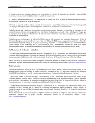 28 de Marzo de 2016 GACETA OFICIAL DE LA CIUDAD DE MÉXICO 151
a) Cuando una persona solicitante cumpla con los requisitos y criterios de inclusión para acceder a esta actividad
institucional y exija a la autoridad administrativa su inclusión en el mismo.
b) Cuando la persona solicitante exija a la autoridad que se cumpla con dicha inclusión de manera integral en tiempo y
forma, como lo establecen las reglas de operación.
c) Cuando no se pueda satisfacer toda la demanda de incorporación a la actividad institucional por restricción presupuestal,
y se exija que la incorporación sea clara, transparente, equitativa, sin favoritismos ni discriminación.
Cualquier persona que cumpla con los requisitos y criterios de selección dispuestos en las reglas de operación de esta
actividad institucional podrá ser incorporada como beneficiaria. Cualquier persona puede exigir a la Delegación Tlalpan que
las incorporaciones de personas beneficiarias de esta actividad institucional sean claras, transparentes, equitativas, sin
favoritismos, ni discriminación.
Cualquier persona podrá exigir a la Delegación Tlalpan que en todo momento sean respetadas las presentes Reglas de
Operación. Cualquier persona beneficiaria podrá exigir a la Delegación Tlalpan que sean cumplidos en tiempo y forma los
plazos establecidos para la entrega de los apoyos económicos y materiales. La Contraloría General del Gobierno del Distrito
Federal, ubicada en Av. Tlaxcoaque No. 8, Edificio Juana de Arco, Colonia Centro, teléfono 5627-9700, es el órgano
competente para conocer las denuncias de violación e incumplimiento de derechos en materia de desarrollo social.
IX. Mecanismos de Evaluación e Indicadores
La JUD de Atención a Grupos Vulnerables, en apego a lo establecido en los Lineamientos para la Evaluación Interna de los
Programas Sociales emitidos por el Consejo de Evaluación del Desarrollo Social del Distrito Federal, realizará la evaluación
interna de esta actividad institucional, conforme al artículo 42 de la Ley de Desarrollo Social para el Distrito Federal.
Para la realización de la evaluación interna, se empleará información generada en campo, tal como encuestas y entrevistas,
información generada por esta actividad institucional, además de la denominada Matriz FODA: http://www.matrizfoda.com/
IX.1. Evaluación
Tal como lo establece el artículo 42 de la Ley de Desarrollo Social para el Distrito Federal, la Evaluación Externa de esta
actividad institucional será realizada de manera exclusiva e independiente por el Consejo de Evaluación del Desarrollo
Social del Distrito Federal, en caso de encontrarse considerado en su Programa Anual de Evaluaciones Externas.
La Evaluación Interna se realizará en apego a lo establecido en los Lineamientos para la Evaluación Interna de los
Programas Sociales, emitidos por el Consejo de Evaluación del Desarrollo Social del Distrito Federal y que los resultados
serán publicados y entregados a las instancias que establece el artículo 42 de la Ley de Desarrollo Social para el Distrito
Federal, en un plazo no mayor a seis meses después de finalizado el ejercicio fiscal.
La JUD de Atención a Grupos Vulnerables, en apego a lo establecido en los Lineamientos para la Evaluación Interna de los
Programas Sociales, emitidos por el Consejo de Evaluación del Desarrollo Social del Distrito Federal, realizará la
evaluación interna de esta actividad institucional, a que hace referencia el artículo 42 de la Ley de Desarrollo Social para el
Distrito Federal.
Para la realización de la evaluación interna, se empleará información generada en campo, tal como encuestas y entrevistas,
información generada por la propia actividad institucional, además de la denominada, “Matriz FODA”:
http://www.matrizfoda.com/
 