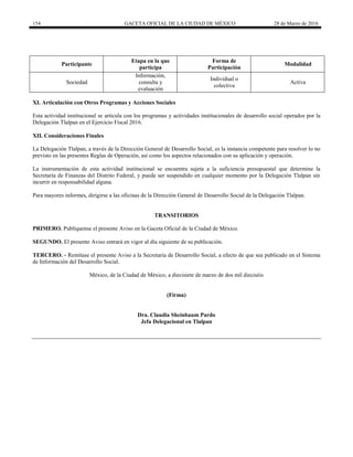 154 GACETA OFICIAL DE LA CIUDAD DE MÉXICO 28 de Marzo de 2016
Participante
Etapa en la que
participa
Forma de
Participación
Modalidad
Sociedad
Información,
consulta y
evaluación
Individual o
colectiva
Activa
XI. Articulación con Otros Programas y Acciones Sociales
Esta actividad institucional se articula con los programas y actividades institucionales de desarrollo social operados por la
Delegación Tlalpan en el Ejercicio Fiscal 2016.
XII. Consideraciones Finales
La Delegación Tlalpan, a través de la Dirección General de Desarrollo Social, es la instancia competente para resolver lo no
previsto en las presentes Reglas de Operación, así como los aspectos relacionados con su aplicación y operación.
La instrumentación de esta actividad institucional se encuentra sujeta a la suficiencia presupuestal que determine la
Secretaría de Finanzas del Distrito Federal, y puede ser suspendido en cualquier momento por la Delegación Tlalpan sin
incurrir en responsabilidad alguna.
Para mayores informes, dirigirse a las oficinas de la Dirección General de Desarrollo Social de la Delegación Tlalpan.
TRANSITORIOS
PRIMERO. Publíquense el presente Aviso en la Gaceta Oficial de la Ciudad de México.
SEGUNDO. El presente Aviso entrará en vigor al día siguiente de su publicación.
TERCERO. - Remítase el presente Aviso a la Secretaría de Desarrollo Social, a efecto de que sea publicado en el Sistema
de Información del Desarrollo Social.
México, de la Ciudad de México, a diecisiete de marzo de dos mil dieciséis
(Firma)
Dra. Claudia Sheinbaum Pardo
Jefa Delegacional en Tlalpan
 
