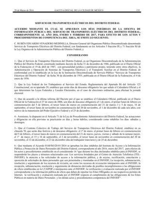 28 de Marzo de 2016 GACETA OFICIAL DE LA CIUDAD DE MÉXICO 155
SERVICIO DE TRANSPORTES ELÉCTRICOS DEL DISTRITO FEDERAL
ACUERDO MEDIANTE EL CUAL SE APRUEBAN LOS DÍAS INHÁBILES DE LA OFICINA DE
INFORMACIÓN PÚBLICA DEL SERVICIO DE TRANSPORTES ELÉCTRICOS DEL DISTRITO FEDERAL,
CORRESPONDIENTE AL AÑO 2016, ENERO Y FEBRERO DE 2017, PARA EFECTO DE LOS ACTOS Y
PROCEDIMIENTOS DE COMPETENCIA DEL ÁREA, SE EMITE LO SIGUIENTE:
C. RUBÉN EDUARDO VENADERO MEDINILLA, Director General del Organismo Público Descentralizado denominado
Servicio de Transportes Eléctricos del Distrito Federal, con fundamento en los Artículos 3 fracción IX y 71 fracción XI de
la Ley Orgánica de la Administración Pública del Distrito Federal; y
CONSIDERANDO
1.- Que el Servicio de Transportes Eléctricos del Distrito Federal, es un Organismo Descentralizado de la Administración
Pública del Distrito Federal, constituido mediante decreto de fecha 31 de diciembre de 1946, publicado en el Diario Oficial
de la Federación el 19 de abril de 1947, con personalidad jurídica y patrimonio propio, teniendo entre otros objetivos, la
Administración y Operación de Sistemas de Transportes Eléctricos y el Transporte Auxiliar en el Distrito Federal, de
conformidad con lo establecido en la Ley de la Institución Descentralizada de Servicio Público “Servicio de Transportes
Eléctricos del Distrito Federal” de fecha 30 de diciembre de 1955, publicada en el Diario Oficial de la Federación, el 4 de
enero de 1956.
2.- Que la Ley Federal de los Trabajadores al Servicio del Estado, Reglamentaria del Apartado B) del Artículo 123
Constitucional, en su apartado 29, establece que serán días de descanso obligatorio los que señale el Calendario Oficial y el
que determinen las Leyes Federales y Locales Electorales, en el caso de elecciones ordinarias, para efectuar la jornada
electoral.
3.- Que de acuerdo a la última reforma del Decreto por el que se establece el Calendario Oficial, publicado en el Diario
Oficial de la Federación el 27 de enero de 2006, son días de descanso obligatorio el 1 de enero, el primer lunes de febrero en
conmemoración del 5 de febrero, el tercer lunes de marzo en conmemoración del 21 de marzo; l y 5 de mayo, 16 de
septiembre, el tercer lunes de noviembre en conmemoración del 20 de noviembre, el 1 de diciembre de cada seis años, con
motivo de la transmisión del Poder Ejecutivo Federal y el 25 de diciembre.
4.- Asimismo, lo dispuesto en el Artículo 71 de la Ley de Procedimiento Administrativo del Distrito Federal, las actuaciones
y diligencias en ella previstas se practicarán en días y horas hábiles, considerando como inhábiles los días: sábados y
domingos.
5.- Que el Contrato Colectivo de Trabajo del Servicio de Transportes Eléctricos del Distrito Federal, establece en su
cláusula 70, que serán días festivos y de descanso obligatorio: el 1º de enero, el primer lunes de febrero en conmemoración
del 5 de febrero, el tercer lunes de marzo en conmemoración del 21 de marzo; jueves, viernes y sábado de la semana mayor,
el 1º de mayo, el 15 y 16 de septiembre, el 2 de noviembre, el tercer lunes de noviembre en conmemoración del 20 de
noviembre, el 12 de diciembre, el 23 de diciembre (día del trabajador tranviario) y de 25 de diciembre.
6.- Que mediante el Acuerdo 0160/SO/20-01/2016 se aprueban los días inhábiles del Instituto de Acceso a la Información
Pública y Protección de Datos Personales del Distrito Federal, correspondiente al año 2016, enero del 2017, para efectos de
los actos y procedimientos establecido en el considerando 16 “que durante los días declarados inhábiles para el INFODF, se
suspenderán los plazos y términos relacionados con: Los servicios brindados por el Centro de Atención Telefónica (TEL-
INFODF); la atención a las solicitudes de acceso a la información pública, y de acceso, rectificación, cancelación y
oposición de solicitudes de datos personales que son presentadas y tramitadas en el INFODF; La recepción, substanciación,
resolución y seguimiento de los recursos de revisión, así como los recursos de revocación interpuestos ante el INFODF; la
recepción, substanciación, resolución y seguimiento de denuncias derivadas de posibles incumplimientos a las obligaciones
de oficio establecidas en la LTAIPDF e interpuestos ante el INFODF; la verificación y evaluación realizada por el INFODF
correspondiente a la información pública de oficio que deben de reportar los Entes Obligados en sus respectivos portales de
Internet; la verificación y evaluación realizada por el INFODF respecto al cumplimiento de las obligaciones de los Entes
Públicos en materia de Datos Personales y los demás actos y procedimientos competencia del INFODF”.
 