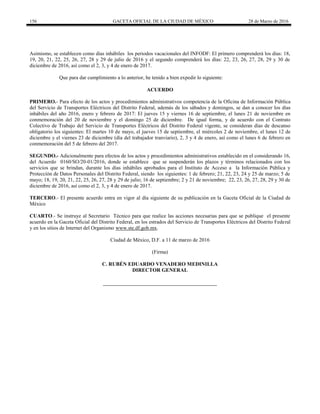 156 GACETA OFICIAL DE LA CIUDAD DE MÉXICO 28 de Marzo de 2016
Asimismo, se establecen como días inhábiles los periodos vacacionales del INFODF: El primero comprenderá los días: 18,
19, 20, 21, 22, 25, 26, 27, 28 y 29 de julio de 2016 y el segundo comprenderá los días: 22, 23, 26, 27, 28, 29 y 30 de
diciembre de 2016, así como el 2, 3, y 4 de enero de 2017.
Que para dar cumplimiento a lo anterior, he tenido a bien expedir lo siguiente:
ACUERDO
PRIMERO.- Para efecto de los actos y procedimientos administrativos competencia de la Oficina de Información Pública
del Servicio de Transportes Eléctricos del Distrito Federal, además de los sábados y domingos, se dan a conocer los días
inhábiles del año 2016, enero y febrero de 2017: El jueves 15 y viernes 16 de septiembre, el lunes 21 de noviembre en
conmemoración del 20 de noviembre y el domingo 25 de diciembre. De igual forma, y de acuerdo con el Contrato
Colectivo de Trabajo del Servicio de Transportes Eléctricos del Distrito Federal vigente, se consideran días de descanso
obligatorio los siguientes: El martes 10 de mayo, el jueves 15 de septiembre, el miércoles 2 de noviembre, el lunes 12 de
diciembre y el viernes 23 de diciembre (día del trabajador tranviario), 2, 3 y 4 de enero, así como el lunes 6 de febrero en
conmemoración del 5 de febrero del 2017.
SEGUNDO.- Adicionalmente para efectos de los actos y procedimientos administrativos establecido en el considerando 16,
del Acuerdo 0160/SO/20-01/2016, donde se establece que se suspenderán los plazos y términos relacionados con los
servicios que se brindan, durante los días inhábiles aprobados para el Instituto de Acceso a la Información Pública y
Protección de Datos Personales del Distrito Federal, siendo los siguientes: 1 de febrero; 21, 22, 23, 24 y 25 de marzo; 5 de
mayo; 18, 19, 20, 21, 22, 25, 26, 27, 28 y 29 de julio; 16 de septiembre; 2 y 21 de noviembre; 22, 23, 26, 27, 28, 29 y 30 de
diciembre de 2016, así como el 2, 3, y 4 de enero de 2017.
TERCERO.- El presente acuerdo entra en vigor al día siguiente de su publicación en la Gaceta Oficial de la Ciudad de
México
CUARTO.- Se instruye al Secretario Técnico para que realice las acciones necesarias para que se publique el presente
acuerdo en la Gaceta Oficial del Distrito Federal, en los estrados del Servicio de Transportes Eléctricos del Distrito Federal
y en los sitios de Internet del Organismo www.ste.df.gob.mx.
Ciudad de México, D.F. a 11 de marzo de 2016
(Firma)
C. RUBÉN EDUARDO VENADERO MEDINILLA
DIRECTOR GENERAL
 