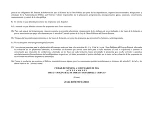para el uso obligatorio del Sistema de Información para el Control de la Obra Pública por parte de las dependencias, órganos desconcentrados, delegaciones y
entidades de la Administración Pública del Distrito Federal, responsables de la planeación, programación, presupuestación, gasto, ejecución, conservación,
mantenimiento y control de la obra pública.
8. El idioma en que deberán presentarse las propuestas será: Español.
9. La moneda en que deberán cotizarse las propuestas será: Peso mexicano.
10. Para cada una de las licitaciones de esta convocatoria, no se podrá subcontratar ninguna parte de los trabajos, de no ser indicado en las bases de la licitación o
previa autorización en apego a lo dispuesto por el artículo 47 párrafo quinto de la Ley de Obras Públicas del Distrito Federal.
11. Ninguna de las condiciones contenidas en las bases de licitación, así como las propuestas que presenten los licitantes, serán negociadas.
12. No se otorgaran anticipos para ninguna licitación.
13. Los criterios generales para la adjudicación del contrato serán con base a los artículos 40, 41 y 43 de la Ley de Obras Públicas del Distrito Federal, efectuada
la evaluación de las propuestas admitidas, se formulara el dictamen que servirá como base para el fallo mediante el cual se adjudicará el contrato al
concursante que, reuniendo las condiciones solicitadas en las bases de cada licitación, hayan presentado la propuesta que resulte solvente y garantice
satisfactoriamente el cumplimiento de las obligaciones respectivas, y/o haber presentado el precio más bajo, por lo tanto, en la evaluación de las propuestas no
se utilizarán mecanismos de puntos o porcentajes.
14. Contra la resolución que contenga el fallo no procederá recurso alguno, pero los concursantes podrán inconformarse en términos del artículo 83 de la Ley de
Obras Públicas del Distrito Federal.
CIUDAD DE MÉXICO, A 18 DE MARZO DE 2016
A T E N T A M E N T E
DIRECTOR GENERAL DE OBRAS Y DESARROLLO URBANO
(Firma)
JULIA BONETTI MATEOS
 