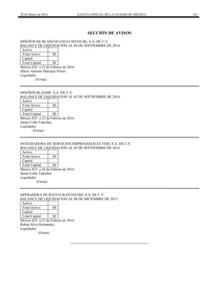 28 de Marzo de 2016 GACETA OFICIAL DE LA CIUDAD DE MÉXICO 163
SECCIÓN DE AVISOS
DISEÑOS DE BLANCOS EXCLUSIVOS BL, S.A. DE C.V.
BALANCE DE LIQUIDACION AL 04 DE SEPTIEMBRE DE 2014.
Activo
Total Activo $0
Capital
Total Capital $0
México D.F. a 22 de Febrero de 2016.
Marco Antonio Márquez Flores.
Liquidador
(Firma)
DISEÑOS BLANME, S.A. DE C.V.
BALANCE DE LIQUIDACION AL 02 DE SEPTIEMBRE DE 2014.
Activo
Total Activo $0
Capital
Total Capital $0
México D.F. a 23 de Febrero de 2016.
Jaime Uribe Tahuilan.
Liquidador
(Firma)
INTEGRADORA DE SERVICIOS EMPRESARIALES TERI, S.A. DE C.V.
BALANCE DE LIQUIDACION AL 05 DE SEPTIEMBRE DE 2014.
Activo
Total Activo $0
Capital
Total Capital $0
México D.F. a 24 de Febrero de 2016.
Jaime Uribe Tahuilan.
Liquidador
(Firma)
OPERADORA DE RESTAURANTES IMJ, S.A. DE C.V.
BALANCE DE LIQUIDACION AL 08 DE DICIEMBRE DE 2015.
Activo
Total Activo $0
Capital
Total Capital $0
México D.F. a 25 de Febrero de 2016.
Rubén Silva Hernández.
Liquidador
(Firma)
 