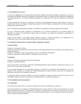 28 de Marzo de 2016 GACETA OFICIAL DE LA CIUDAD DE MÉXICO 17
V.3. Procedimientos de Acceso:
A través de la publicación en la Gaceta Oficial del Distrito Federal de las presentes Reglas de Operación; así como su
incorporación al SIDESO (Sistema de Información del Desarrollo Social), en la página oficial de Internet de la Delegación
www.tlahuac.df.gob.mx, y en todas las bibliotecas públicas de la demarcación así como las instituciones de educación
superior.
El área responsable del registro de los aspirantes es la Jefatura de Unidad Departamental de Apoyo Educativo, ubicada en
Sonido Trece S/N, Esq. Av. Tláhuac. Colonia Santa Cecilia, C.P.13010, Tláhuac, o al teléfono 58 42 22 08 con un horario
de atención de 10:00 a 18:00 hrs.
Una vez entregada la documentación requerida, se extenderá un comprobante de entrega recepción de documentos.
El acceso al Programa queda supeditado al cumplimiento de los requisitos establecidos en las presentes Reglas de
Operación, así como en la Convocatoria vigente, todos los formatos y los trámites de inscripción y reinscripción al
Programa son gratuitos.
Ningún servidor público o área alguna, podrán establecer requisitos o trámites adicionales a los establecidos en la
Convocatoria como en las presentes Reglas de Operación del Programa para el año 2016.
V.4. Requisitos de permanencia, Causales de Baja o Suspensión Temporal.
Causales de Baja:
Cuando la o el promotor lo solicite.
Cuando la o el promotor proporcione información falsa y/o altere algún documento que se establezca como requisito para el
trámite del Programa.
Cuando la o el promotor renuncie expresamente por escrito a los beneficios del Programa.
Cuando la o el promotor no haya asistido a 3 actividades consecutivamente
Cancelación:
Cuando se haya agotado el periodo de duración del Programa.
Cuando la o el promotor fallezca.
En los casos de baja o cancelación, la Jefatura de Unidad Departamental de Apoyo Educativo, informará por escrito a la o el
promotor sobre la causa que la fundamenta.
La o el promotor dispondrá de cinco días hábiles siguientes a la fecha de la comunicación, para fundamentar y en su caso
justificar la falta cometida, en la Jefatura de Unidad Departamental de Apoyo Educativo, quien será la responsable de
determinar si procede o no la terminación del proceso.
La Delegación dictará resolución en definitiva, la cual será inapelable, la respuesta se hará en un plazo no mayor de cinco
días hábiles contados a partir de la recepción de la información que la o el promotor proporcione.
VI. Procedimientos de Instrumentación
VI.1. Operación:
El solicitante debe acudir el día y en el horario establecido de acuerdo a las fechas que se establezcan.
El personal asignado por la Jefatura de Unidad Departamental de Apoyo Educativo recibe la documentación, en caso de
haber improcedencia devuelve la documentación e informa al solicitante para que subsane, en caso de que no existan
faltantes recibe la documentación y procede a la entrega del formato de registro, el cual contendrá los datos del solicitante, a
fin de ser llenado de manera inmediata.
 