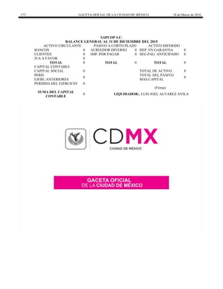 172 GACETA OFICIAL DE LA CIUDAD DE MÉXICO 28 de Marzo de 2016
SAPCOP S.C.
BALANCE GENERAL AL 31 DE DICIEMBRE DEL 2015
ACTIVO CIRCULANTE PASIVO A CORTO PLAZO ACTIVO DIFERIDO
BANCOS 0 ACREEDOR DIVERSO 0 DEP. EN GARANTIA 0
CLIENTES 0 IMP. POR PAGAR 0 SEG.PAG. ANTICIPADO 0
IVA A FAVOR 0
TOTAL 0 TOTAL 0 TOTAL 0
CAPITAL CONTABLE
CAPITAL SOCIAL 0 TOTAL DE ACTIVO 0
PERD.
EJERC.ANTERIORES
0
TOTAL DEL PASIVO
MAS CAPITAL
0
PERDIDA DEL EJERCICIO 0
(Firma)
SUMA DEL CAPITAL
CONTABLE
0 LIQUIDADOR:. LUIS JOEL ALVAREZ AVILA
 