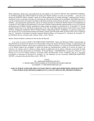 174 GACETA OFICIAL DE LA CIUDAD DE MÉXICO 28 de Marzo de 2016
DÌAS; debiéndose mediar entre cada publicación dos días hábiles en la GACETA OFICIAL DEL DISTRITO FEDERAL,
en el Boletín Judicial del Tribunal Superior de Justicia del Distrito Federal, así como en el periódico … para que en el
término de SESENTA DÍAS, contados a partir de la última publicación, las citadas afectadas, comparezcan por escrito a
manifestar lo que a su derecho convenga, así como para que ofrezcan las pruebas que las justifiquen, apercibidos que para el
caso de no hacerlo dentro del termino concedido se declarará precluido su derecho para tal efecto y se seguirá el juicio en su
rebeldía; y las subsecuentes notificaciones, aún las de carácter personal, le surtirán por Boletín Judicial, con fundamento en
el artículo 637 del Código de Procedimientos Civiles para el Distrito Federal aplicado supletoriamente a la Ley de Extinción
de Dominio para el Distrito Federal; quedando las copias simples de traslado a su disposición en la Secretaria “A” de éste
Juzgado Noveno de lo Civil, ubicado en el quinto piso, Torre Sur, Calle Niños Héroes número ciento treinta y dos, Colonia
Doctores, Delegación Cuauhtemoc México Distrito Federal, Código Postal 06720.- Notifíquese.- Lo proveyó y firma el C.
Juez Noveno de lo Civil de Primera Instancia del Distrito Federal, LICENCIADO JOSÉ GUADALUPE LULO VÁZQUEZ
ante el C. Secretario Conciliador Licenciado Armando Martínez Mateo, en Funciones de C. Secretario de Acuerdos “A”
por Ministerio de Ley, con quien actúa autoriza, firma y da fe.- Doy Fe.
México, Distrito Federal a veintiséis de enero de dos mil dieciséis.
- - - A sus autos el escrito de JOSE LUIS HERNANDEZ MARTINEZ, Agente del Ministerio Público Especializado en
Procedimiento de Extinción de Dominio de la Procuraduría General de Justicia del Distrito Federal, en representación del
Gobierno del Distrito Federal y edictos para su publicación en el Diario de México, en la Gaceta Oficial del Distrito Federal
y en el Boletin Judicial que acompaña; se tienen por hechas las manifestaciones vertidas en el escrito de cuenta y en
atención a las mismas como lo solicita se ordena realizar la publicación de los edictos ordenados en proveído de fecha
quince de enero de dos mil dieciséis en el Periódico “El Sol de México”.- NOTIFÍQUESE.- Lo proveyó y firma el C. Juez
Noveno de lo Civil de Primera Instancia, Licenciado JOSE GUADALUPE LULO VÁZQUEZ ante el C. Secretario
Conciliador en Funciones de Secretario de Acuerdos “A” por Ministerio de Ley Licenciado ARMANDO MARTÍNEZ
MATEO, con quien actúa autoriza firma y da fe.- DOY FE.-
(Firma)
LIC. ARMANDO MARTINEZ MATEO
C. SECRETARIO CONCILIADOR EN FUNCIONES DE SECRETARIO DE
ACUERDOS “A” POR MINISTERIO DE LEY.
PARA SU PUBLICACIÓN POR TRES VECES DE TRES EN TRES DIAS DEBIENDOSE MEDIAR ENTRE
CADA PUBLICACION DOS DIAS HABILES EN LA GACETA OFICIAL DEL DISTRITO FEDERAL
 