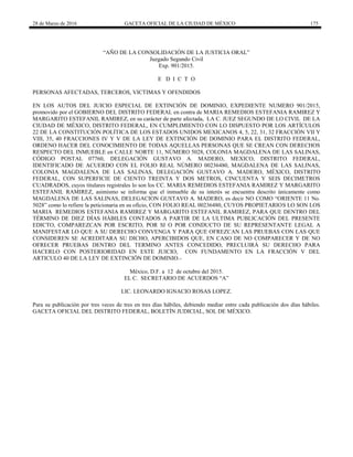 28 de Marzo de 2016 GACETA OFICIAL DE LA CIUDAD DE MÉXICO 175
“AÑO DE LA CONSOLIDACIÓN DE LA JUSTICIA ORAL”
Juzgado Segundo Civil
Exp. 901/2015.
E D I C T O
PERSONAS AFECTADAS, TERCEROS, VICTIMAS Y OFENDIDOS
EN LOS AUTOS DEL JUICIO ESPECIAL DE EXTINCIÓN DE DOMINIO, EXPEDIENTE NUMERO 901/2015,
promovido por el GOBIERNO DEL DISTRITO FEDERAL en contra de MARIA REMEDIOS ESTEFANIA RAMIREZ Y
MARGARITO ESTEFANIL RAMIREZ, en su carácter de parte afectada, LA C. JUEZ SEGUNDO DE LO CIVIL DE LA
CIUDAD DE MÉXICO, DISTRITO FEDERAL, EN CUMPLIMIENTO CON LO DISPUESTO POR LOS ARTÍCULOS
22 DE LA CONSTITUCIÓN POLÍTICA DE LOS ESTADOS UNIDOS MEXICANOS 4, 5, 22, 31, 32 FRACCIÓN VII Y
VIII, 35, 40 FRACCIONES IV Y V DE LA LEY DE EXTINCIÓN DE DOMINIO PARA EL DISTRITO FEDERAL,
ORDENO HACER DEL CONOCIMIENTO DE TODAS AQUELLAS PERSONAS QUE SE CREAN CON DERECHOS
RESPECTO DEL INMUEBLE en CALLE NORTE 11, NÚMERO 5028, COLONIA MAGDALENA DE LAS SALINAS,
CÓDIGO POSTAL 07760, DELEGACIÓN GUSTAVO A. MADERO, MEXICO, DISTRITO FEDERAL,
IDENTIFICADO DE ACUERDO CON EL FOLIO REAL NÚMERO 00236480, MAGDALENA DE LAS SALINAS,
COLONIA MAGDALENA DE LAS SALINAS, DELEGACIÓN GUSTAVO A. MADERO, MÉXICO, DISTRITO
FEDERAL, CON SUPERFICIE DE CIENTO TREINTA Y DOS METROS, CINCUENTA Y SEIS DECIMETROS
CUADRADOS, cuyos titulares registrales lo son los CC. MARIA REMEDIOS ESTEFANIA RAMIREZ Y MARGARITO
ESTEFANIL RAMIREZ, asimismo se informa que el inmueble de su interés se encuentra descrito únicamente como
MAGDALENA DE LAS SALINAS, DELEGACION GUSTAVO A. MADERO, es decir NO COMO “ORIENTE 11 No.
5028” como lo refiere la peticionaria en su oficio, CON FOLIO REAL 00236480, CUYOS PROPIETARIOS LO SON LOS
MARIA REMEDIOS ESTEFANIA RAMIREZ Y MARGARITO ESTEFANIL RAMIREZ, PARA QUE DENTRO DEL
TÉRMINO DE DIEZ DÍAS HÁBILES CONTADOS A PARTIR DE LA ULTIMA PUBLICACIÓN DEL PRESENTE
EDICTO, COMPAREZCAN POR ESCRITO, POR SI O POR CONDUCTO DE SU REPRESENTANTE LEGAL A
MANIFESTAR LO QUE A SU DERECHO CONVENGA Y PARA QUE OFREZCAN LAS PRUEBAS CON LAS QUE
CONSIDEREN SE ACREDITARA SU DICHO, APERCIBIDOS QUE, EN CASO DE NO COMPARECER Y DE NO
OFRECER PRUEBAS DENTRO DEL TERMINO ANTES CONCEDIDO, PRECLUIRÁ SU DERECHO PARA
HACERLO CON POSTERIORIDAD EN ESTE JUICIO, CON FUNDAMENTO EN LA FRACCIÓN V DEL
ARTICULO 40 DE LA LEY DE EXTINCIÓN DE DOMINIO.-
México, D.F. a 12 de octubre del 2015.
EL C. SECRETARIO DE ACUERDOS “A”
LIC. LEONARDO IGNACIO ROSAS LOPEZ.
Para su publicación por tres veces de tres en tres días hábiles, debiendo mediar entre cada publicación dos días hábiles.
GACETA OFICIAL DEL DISTRITO FEDERAL, BOLETÍN JUDICIAL, SOL DE MÉXICO.
 