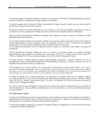 18 GACETA OFICIAL DE LA CIUDAD DE MÉXICO 28 de Marzo de 2016
El solicitante entrega los formatos debidamente llenados y el personal de la Jefatura de Unidad Departamental de Apoyo
Educativo extenderá el comprobante de entrega recepción de documentos.
El personal asignado por la Jefatura de Unidad Departamental de Apoyo Educativo captura cada uno de los datos del
solicitante en una base de datos hecha ex profeso.
El solicitante acude en los tiempos establecidos en la convocatoria a revisar si fue seleccionado en el programa. En caso de
ser afirmativo se les hace entrega de un formato de registro y selección a las actividades derivadas del Programa.
Todas las acciones administrativas inherentes al programa serán realizadas en tiempo y forma por la Jefatura de Unidad
Departamental de Apoyo Educativo.
Los solicitantes deberán cumplir con los requisitos señalados en las presentes reglas de operación. Personal de la Jefatura de
Unidad Departamental de Apoyo Educativo, serán los encargados de llevar a cabo la integración del expediente
administrativo con la documentación establecida, lo que le permitirá analizar las solicitudes.
Las actividades de promoción de lectura se impartirán de lunes a viernes y en ocasiones los días sábados y domingos del
presente año.
Toda la operación del Programa “Tláhuac por Amor a la Lectura”, se encuentra a cargo de la Jefatura de Unidad
Departamental de Apoyo Educativo con domicilio en: Sonido Trece S/N, Esq. Av. Tláhuac. Colonia Santa Cecilia, C.P.
13010, o al teléfono58 42 22 08 con un horario de atención de 10:00 a 18:00 hrs. Delegación Tláhuac.
Los datos personales recabados durante el registro serán protegidos, incorporados y Tratados conforme a la “Ley de
Transparencia y acceso a la Información Pública para el Distrito Federal”. Así mismo y conforme al artículo 38 de Ley de
Desarrollo Social del Distrito Federal se establece que:
“Este programa es de carácter público y no es patrocinado o promovido por partido político alguno y sus recursos
provienen de los impuestos que pagan todos los contribuyentes. Está prohibido el uso de este programa con fines políticos,
electorales, de lucro y otros distintos a los establecidos. Quien haga uso indebido de los recursos de este programa en el
distrito federal, será sancionado de acuerdo con la ley aplicable y ante la autoridad competente”.
El listado de aquellos que resulten beneficiarios, será publicado en la página oficial de la Delegación Tláhuac
www.tlahuac.df.gob.mx, y en las oficinas de la Jefatura de Unidad Departamental de Apoyo Educativo , ubicada en Sonido
Trece S/N, Esq. Av. Tláhuac. Colonia Santa Cecilia, C.P.13010, o al teléfono58 42 22 08 con un horario de atención de
10:00 a 18:00 hrs, Delegación Tláhuac.
Los casos no previstos para el Programa, serán resueltos por la Dirección General de Desarrollo Social, la Dirección de
Servicios Educativos y Asistencia Médica, la Subdirección de Servicios Educativos y la Jefatura de Unidad Departamental
de Apoyo Educativo.
VI.2. Supervisión y Control
La Jefatura de Unidad Departamental de Apoyo Educativo, será la encargada de supervisar el desarrollo de las actividades y
procedimientos de las presentes reglas; coordinará el Sistema de Información y elaborará los informes correspondientes,
información que será presentada a la Subdirección de Servicios Educativos.
Los promotores tendrán la obligación de entregar a la Delegación Tláhuac, un diagnóstico, así como información de control
y evaluación del modelo implementado.
 