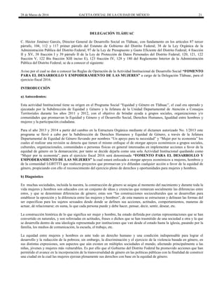 28 de Marzo de 2016 GACETA OFICIAL DE LA CIUDAD DE MÉXICO 21
DELEGACIÓN TLÁHUAC
C. Héctor Jiménez Garcés, Director General de Desarrollo Social en Tláhuac, con fundamento en los artículos 87 tercer
párrafo, 104, 112 y 117 primer párrafo del Estatuto de Gobierno del Distrito Federal; 38 de la Ley Orgánica de la
Administración Pública del Distrito Federal; 97 de la Ley de Presupuesto y Gasto Eficiente del Distrito Federal; 4 fracción
II y XV, 38 fracción I y 39 párrafo II de la Ley de Protección de Datos Personales del Distrito Federal; 120, 121, 122
fracción V, 122 Bis fracción XIII inciso E), 123 fracción IV, 128 y 180 del Reglamento Interior de la Administración
Pública del Distrito Federal; se da a conocer el siguiente:
Aviso por el cual se dan a conocer las Reglas de Operación de la Actividad Institucional de Desarrollo Social “FOMENTO
PARA EL DESARROLLO Y EMPODERAMIENTO DE LAS MUJERES” a cargo de la Delegación Tláhuac, para el
ejercicio fiscal 2016.
INTRODUCCIÓN
a) Antecedentes:
Esta actividad Institucional tiene su origen en el Programa Social “Equidad y Género en Tláhuac”, el cual era operado y
ejecutado por la Subdirección de Equidad y Género y la Jefatura de la Unidad Departamental de Atención a Consejos
Territoriales durante los años 2011 y 2012, con el objetivo de brindar ayuda a grupos sociales, organizaciones y/o
comunidades que promuevan la Equidad y Género y el Desarrollo Social, Derechos Humanos, Igualdad entre hombres y
mujeres y la participación ciudadana.
Para el año 2013 y 2014 a partir del cambio en la Estructura Orgánica mediante el dictamen autorizado No. 1/2013 este
programa se llevó a cabo por la Subdirección de Derechos Humanos y Equidad de Género, a través de la Jefatura
Departamental de Equidad de Género llevando por nombres “Un apoyo para tu necesidad” y “Mujer por tu economía” los
cuales al realizar una revisión se detecta que tienen el mismo enfoque el de otorgar apoyos económicos a grupos sociales,
culturales, organizacionales, comunidades o personas físicas en general interesadas en implementar acciones a favor de la
equidad de género en la demarcación; por tanto se decide dejarla como una sola Actividad Institucional quedando como
“Mujer por tu economía”, para el ejercicio fiscal 2016 será denominada “FOMENTO PARA EL DESARROLLO Y
EMPODERAMIENTO DE LAS MUJERES” la cual estará enfocada a otorgar apoyos económicos a mujeres, hombres y
de la comunidad LGBTTTI que realicen proyectos que promuevan y/o difundan cualquier acción a favor de la equidad de
género, propiciando con ello el reconocimiento del ejercicio pleno de derechos y oportunidades para mujeres y hombres.
b) Diagnóstico
En muchas sociedades, incluida la nuestra, la construcción de género se asigna al momento del nacimiento y durante toda la
vida mujeres y hombres son educados con un conjunto de ideas y creencias que remarcan socialmente las diferencias entre
estos, y que se denominan diferencias de género; estas son “las construcciones socioculturales que se desarrollan para
establecer la oposición y la diferencia entre las mujeres y hombres”, de esta manera se estructuran y delinean las formas del
ser específicas para los sujetos sexuados desde donde se definen sus acciones, actitudes, comportamientos, maneras de
actuar, de relacionarse; en suma, lo que cada persona puede y debe hacer, pensar, decir, sentir, desear, etc.
La construcción histórica de lo que significa ser mujer y hombre, ha estado definida por ciertas representaciones que se han
convertido en naturales, y son reforzadas en actitudes, frases o dichos que se han trasmitido de una sociedad a otra y la que
se desarrolla dentro de una ideología representada por instituciones que van desde el estado hasta la iglesia, pasando por la
familia, los medios de comunicación, la escuela, el trabajo, etc.
La equidad entre mujeres y hombres es ante todo un derecho humano y una condición indispensable para lograr el
desarrollo y la reducción de la pobreza; sin embargo, la discriminación y el ejercicio de la violencia basada en género, en
sus distintas expresiones, son aspectos que aún existen en múltiples sociedades el mundo, afectando principalmente a las
niñas, jóvenes y mujeres más vulnerables. Es por ello que el Gobierno del Distrito Federal ha promovido acciones que han
permitido el avance en la incorporación de la transversalidad de género en las políticas públicas con la finalidad de construir
una ciudad en la cual las mujeres ejerzan plenamente sus derechos con base en la equidad de género.
 