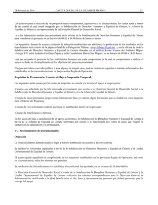 28 de Marzo de 2016 GACETA OFICIAL DE LA CIUDAD DE MÉXICO 25
Los criterios para la elección de los proyectos serán transparentes, equitativos y no discrecionales; los cuales serán a través
de un comité el cual estará integrado por la Subdirección de Derechos Humanos y Equidad de Género, la Jefatura de
Equidad de Género y un representante de la Dirección General de Desarrollo Social.
La o los interesados tendrán que presentarse en la oficina de la Subdirección de Derechos Humanos y Equidad de Género
para corroborar su proyecto en un horario de 09:00 a 14:00 horas de lunes a viernes.
Los requisitos, formas de acceso y criterios de selección establecidos son públicos y la publicación de los resultados de los
beneficiarios será a través de la página oficial de la Delegación Tláhuac: www.tlahuac.df.gob.mx , y en la oficina de la de la
Subdirección de Derechos Humanos y Equidad de Género ubicadas en el edificio Leona Vicario del Andador Miguel
Hidalgo S/N, entre Andador Emiliano Zapata y calle Cuauhtémoc Barrio San Miguel, en un horario de 09:00 a 14:00 horas.
Una vez aceptado el proyecto la (los) solicitantes firmaran una carta compromiso en la cual se comprometen a utilizar el
apoyo recibido en el cumplimiento de los objetivos del proyecto presentado.
Ninguna servidora o servidor público o área alguna, en ningún caso, podrán establecer requisitos o trámites adicionales a los
establecidos en la convocatoria como en las presentes Reglas de Operación.
Requisitos de Permanencia, Causales de Baja o Suspensión Temporal.
Las siguientes serán causas por las cuales se suspenda, se cancele y/o termine el apoyo a los proyectos:
-Cuando sea solicitado por la (el) interesada expresamente por escrito a la Dirección General de Desarrollo Social, a la
Subdirección de Derechos Humanos y Equidad de Género y/o a la Jefatura de Equidad de Género.
-Cuando la (los) solicitantes proporcionen información falsa y/o alteren algún documento que se establezca como requisito
para el trámite del Programa.
-Cuando la (los) solicitantes realicen acciones no establecidas dentro de su proyecto.
-Cuando la beneficiaria (o) fallezca.
En los casos de baja o cancelación de un apoyo económico, la Subdirección de Derechos Humanos y Equidad de Género a
través de la Jefatura de Equidad de Género informará por escrito a la beneficiaria (os) sobre la causa que originó la
suspensión, la cancelación o la terminación.
VI.- Procedimientos de instrumentación
Operación
La (los) solicitantes deberán acudir al lugar y horario establecido de acuerdo a la convocatoria.
Se reciben las solicitudes ingresadas a través de la Subdirección de Derechos Humanos y Equidad de Género y la Unidad
Departamental de Equidad de Género.
El acceso queda supeditado al cumplimiento de los requisitos establecidos en las presentes Reglas de Operación, así como
en la convocatoria, todos los trámites son gratuitos.
Se notificará a la (los) solicitantes vía telefónica si su solicitud fue aprobada, en un término de 10 días hábiles.
La Dirección General de Desarrollo Social a través de la Subdirección de Derechos Humanos y Equidad de Género y la
Unidad Departamental de Equidad de Género realizarán los trámites correspondientes ante la Dirección General de
Administración, notificando a la (los) beneficiarios el día, hora y documentación personal que deberá presentar para la
entrega del apoyo.
 