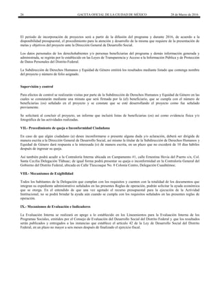 26 GACETA OFICIAL DE LA CIUDAD DE MÉXICO 28 de Marzo de 2016
El periodo de incorporación de proyectos será a partir de la difusión del programa y durante 2016, de acuerdo a la
disponibilidad presupuestal, el procedimiento para la atención y desarrollo de la misma que requiere de la presentación de
metas y objetivos del proyecto ante la Dirección General de Desarrollo Social.
Los datos personales de los derechohabientes y/o personas beneficiarias del programa y demás información generada y
administrada, se regirán por lo establecido en las Leyes de Transparencia y Acceso a la Información Pública y de Protección
de Datos Personales del Distrito Federal.
La Subdirección de Derechos Humanos y Equidad de Género emitirá los resultados mediante listado que contenga nombre
del proyecto y número de folio asignado.
Supervisión y control
Para efectos de control se realizarán visitas por parte de la Subdirección de Derechos Humanos y Equidad de Género en las
cuales se constatarán mediante una minuta que será firmada por la (el) beneficiario, que se cumpla con el número de
beneficiarias (os) señalado en el proyecto y se constate que se esté desarrollando el proyecto como fue señalado
previamente.
Se solicitará al concluir el proyecto, un informe que incluirá listas de beneficiarias (os) así como evidencia física y/o
fotográfica de las actividades realizadas.
VII.- Procedimiento de queja o Inconformidad Ciudadana
En caso de que algún ciudadano (a) desee inconformarse o presente alguna duda y/o aclaración, deberá ser dirigida de
manera escrita a la Dirección General de Desarrollo Social, así mismo la titular de la Subdirección de Derechos Humanos y
Equidad de Género dará respuesta a la interesada (o) de manera escrita, en un plazo que no excederá de 10 días hábiles
después de ingresar su queja.
Así también podrá acudir a la Contraloría Interna ubicada en Campamento #1, calle Ernestina Hevia del Puerto s/n, Col.
Santa Cecilia Delegación Tláhuac; de igual forma podrá presentar su queja o inconformidad en la Contraloría General del
Gobierno del Distrito Federal, ubicada en Calle Tlaxcoaque No. 8 Colonia Centro, Delegación Cuauhtémoc.
VIII.- Mecanismos de Exigibilidad
Todos los habitantes de la Delegación que cumplan con los requisitos y cuenten con la totalidad de los documentos que
integran su expediente administrativo señalados en las presentes Reglas de operación, podrán solicitar la ayuda económica
que se otorga. En el entendido de que una vez agotado el recurso presupuestal para la ejecución de la Actividad
Institucional, no se podrá brindar la ayuda aún cuando se cumpla con los requisitos señalados en las presentes reglas de
operación.
IX.- Mecanismos de Evaluación e Indicadores
La Evaluación Interna se realizará en apego a lo establecido en los Lineamientos para la Evaluación Interna de los
Programas Sociales, emitidos por el Consejo de Evaluación del Desarrollo Social del Distrito Federal y que los resultados
serán publicados y entregados a las instancias que establece el artículo 42 de la Ley de Desarrollo Social del Distrito
Federal, en un plazo no mayor a seis meses después de finalizado el ejercicio fiscal.
 