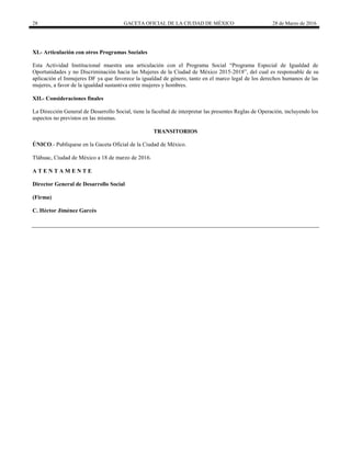 28 GACETA OFICIAL DE LA CIUDAD DE MÉXICO 28 de Marzo de 2016
XI.- Articulación con otros Programas Sociales
Esta Actividad Institucional muestra una articulación con el Programa Social “Programa Especial de Igualdad de
Oportunidades y no Discriminación hacia las Mujeres de la Ciudad de México 2015-2018”, del cual es responsable de su
aplicación el Inmujeres DF ya que favorece la igualdad de género, tanto en el marco legal de los derechos humanos de las
mujeres, a favor de la igualdad sustantiva entre mujeres y hombres.
XII.- Consideraciones finales
La Dirección General de Desarrollo Social, tiene la facultad de interpretar las presentes Reglas de Operación, incluyendo los
aspectos no previstos en las mismas.
TRANSITORIOS
ÚNICO.- Publíquese en la Gaceta Oficial de la Ciudad de México.
Tláhuac, Ciudad de México a 18 de marzo de 2016.
A T E N T A M E N T E
Director General de Desarrollo Social
(Firma)
C. Héctor Jiménez Garcés
 