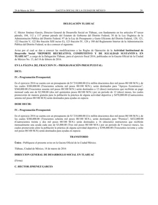28 de Marzo de 2016 GACETA OFICIAL DE LA CIUDAD DE MÉXICO 29
DELEGACIÓN TLÁHUAC
C. Héctor Jiménez Garcés, Director General de Desarrollo Social en Tláhuac, con fundamento en los artículos 87 tercer
párrafo, 104, 112 y 117 primer párrafo del Estatuto de Gobierno del Distrito Federal; 38 de la Ley Orgánica de la
Administración Pública del Distrito Federal; 97 de la Ley de Presupuesto y Gasto Eficiente del Distrito Federal, 120, 121,
122 fracción V, 122 Bis fracción XIII inciso E), 123 fracción IV, 128 y 180 del Reglamento Interior de la Administración
Pública del Distrito Federal; se da a conocer el siguiente:
Aviso por el cual se dan a conocer las modificaciones a las Reglas de Operación de la Actividad Institucional de
Desarrollo Social “DEPORTE RECREATIVO, COMPETITIVO Y DE IGUALDAD SUSTANTIVA EN
TLÁHUAC”, a cargo de la Delegación Tláhuac, para el ejercicio fiscal 2016, publicadas en la Gaceta Oficial de la Ciudad
de México No. 13, del 18 de febrero de 2016.
EN LA PÁGINA 282, FRACCION IV.- PROGRAMACIÓN PRESUPUESTAL:
DICE:
IV.- Programación Presupuestal.
En el ejercicio 2016 se cuenta con un presupuesto de $1’210,000.00 (Un millón doscientos diez mil pesos 00/100 M.N.), de
los cuales $380,000.00 (Trescientos ochenta mil pesos 00/100 M.N.), serán destinados para “Apoyos Económicos”,
$360,000.00 (Trescientos sesenta mil pesos 00/100 M.N.) serán destinados a 12 (doce) instructores que recibirán un pago
mensual cada uno de $2,500.00 (dos mil quinientos pesos 00/100 M.N.) por un periodo de 12 (doce) meses, los cuales
promoverán de manera gratuita para la población la práctica de alguna actividad deportiva y $470,000.00 (Cuatrocientos
setenta mil pesos 00/100 M.N) serán destinados para ayudas en especie.
DEBE DECIR:
IV.- Programación Presupuestal.
En el ejercicio 2016 se cuenta con un presupuesto de $1’210,000.00 (Un millón doscientos diez mil pesos 00/100 M.N.), de
los cuales $380,000.00 (Trescientos ochenta mil pesos 00/100 M.N.), serán destinados para “Premios”, $432,000.00
(Cuatrocientos treinta y dos mil pesos 00/100 M.N.) serán destinados a 16 (dieciséis) instructores que recibirán
mensualmente una ayuda cada uno de $3,000.00 (Tres mil pesos 00/100 M.N.) por un periodo de 9 (nueve) meses, los
cuales promoverán entre la población la práctica de alguna actividad deportiva y $398,000.00 (Trescientos noventa y ocho
mil pesos 00/100 M.N) serán destinados para ayudas en especie.
TRANSITORIO
Único.- Publíquese el presente aviso en la Gaceta Oficial de la Ciudad México.
Tláhuac, Ciudad de México, 18 de marzo de 2016
DIRECCION GENERAL DE DESARROLLO SOCIAL EN TLAHUAC
(Firma)
C. HECTOR JIMENEZ GARCES
 