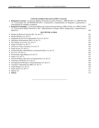 28 de Marzo de 2016 GACETA OFICIAL DE LA CIUDAD DE MÉXICO 3
 CONVOCATORIAS DE LICITACIÓN Y FALLOS
 Delegación Coyoacán.- Licitaciones Públicas Nacionales (Locales) Números.- 30001096 002 16 a 30001096 004
16.- Convocatoria No. DC/DGODU/002-2016.- Construcción y mantenimiento de banquetas y guarniciones y
reencarpetado de vialidades secundarias 157
 Delegación Xochimilco.- Licitaciones Públicas de Carácter Nacional Números 30001125-001-16 y 30001125-002-
16.- Convocatoria Pública Nacional N° 001.- Mantenimiento al antiguo edificio delegacional y mantenimiento a
deportivos 160
SECCIÓN DE AVISOS
 Diseños de Blancos Exclusivos BL, S.A. de C.V. 163
 Diseños Blanme, S.A. de C.V. 163
 Integradora de Servicios Empresariales Teri, S.A. de C.V. 163
 Operadora de Restaurantes IMJ, S.A. de C.V. 163
 Los Cohetes en La Luna, S.A. de C.V. 164
 Grupo Vivienda, S.A. de C.V. 164
 Técnicos en Aseo y Servicios, S.A. de C.V. 165
 Grupo Juvesa, S.A. de C.V. 165
 Comercializadora, Distribuidora y Constructora Relo, S.A. de C.V. 166
 Fer’s Co, S.A. de C.V. 166
 Promociones Agua Marina, S.A. de C.V. 167
 Inataic, S.A. de C.V. 167
 Asesoría Política y Servicios en Comunicación, S.A. de C.V. 168
 Corporativo Profit Poin, S.A. de C.V. 168
 Investigación de Mercado y Comercialización, S.A. de C.V. 169
 Consejeros Administrativos SBB, S.A. de C.V. 169
 Grupo Sicegar, S.A. de C.V. 170
 Grupo Alirez, S.A. de C.V. 171
 Sapcop, S.C. 172
 Edictos 173
 