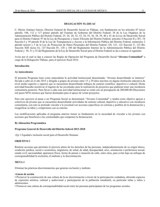 28 de Marzo de 2016 GACETA OFICIAL DE LA CIUDAD DE MÉXICO 31
DELEGACIÓN TLÁHUAC
C. Héctor Jiménez Garcés, Director General de Desarrollo Social en Tláhuac, con fundamento en los artículos 87 tercer
párrafo, 104, 112 y 117 primer párrafo del Estatuto de Gobierno del Distrito Federal; 38 de la Ley Orgánica de la
Administración Pública del Distrito Federal; 25, 26, 28, 32, 33, 34, 35, 36, 38, 39, 40 y 41 de la Ley de Desarrollo Social
para el Distrito Federal; 97 de la Ley de Presupuesto y Gasto Eficiente del Distrito Federal; artículos 4 fracción II y XV, 38
fracción I y 39 párrafo II de la Ley de Transparencia y Acceso a la Información Pública del Distrito Federal, numerales 2
párrafo tercero y 5 de la Ley de Protección de Datos Personales del Distrito Federal 120, 121, 122 fracción V, 122 Bis
fracción XIII inciso E), 123 fracción IV, 128 y 180 del Reglamento Interior de la Administración Pública del Distrito
Federal y 50, 51 y 52 del Reglamento de la Ley de Desarrollo Social para el Distrito Federal se da a conocer el siguiente:
Aviso por el cual se dan a conocer las Reglas de Operación del Programa de Desarrollo Social “Jóvenes Comunidad” a
cargo de la Delegación Tláhuac, para el ejercicio fiscal 2016.
Introducción
A) Antecedentes
El presente Programa tiene como antecedente la actividad institucional denominada: “Jóvenes desarrollando tu intelecto”
llevada a cabo en el año 2015 y dirigida a grupos de jóvenes entre 15 y 29 años inscritos en alguna institución educativa de
nivel medio superior y superior que se encuentren desarrollando trabajos de carácter científico, deportivo o cultural. Dicha
actividad buscaba incentivar el ingenio de las juventudes para la realización de proyectos que pudieran tener una incidencia
comunitaria posterior. Para llevar a cabo esta actividad institucional se contó con un presupuesto de 200,000.00 (Doscientos
mil pesos M/N) mismos que fueron destinados para el apoyo de veinte proyectos.
Para este ejercicio al pasar a ser Programa Social se denominará: “Jóvenes Comunidad” y tendrá como objetivo apoyar a
colectivos de jóvenes que se encuentren desarrollando actividades de carácter cultural, deportivo y educativo con incidencia
comunitaria, con esto se pretende vincular a la juventud con acciones específicas en colonias y pueblos de la demarcación y
resignificar su labor y compromiso con su entorno.
Las modificaciones aplicadas al programa anterior tienen su fundamento en la necesidad de vincular a los jóvenes con
acciones que beneficien a las comunidades que componen la demarcación.
B) Alineación Programática
Programa General de Desarrollo del Distrito federal 2013-2018
-Eje 1 Equidad e inclusión social para el Desarrollo Humano
OBJETIVO 1
Realizar acciones que permitan el ejercicio pleno de los derechos de las personas, independientemente de su origen étnico,
condición jurídica, social o económica, migratoria, de salud, de edad, discapacidad, sexo, orientación o preferencia sexual,
estado civil, nacionalidad, apariencia física, forma de pensar o situación de calle, entre otras, para evitar bajo un enfoque de
corresponsabilidad la exclusión, el maltrato y la discriminación.
META 1
Eliminar las prácticas discriminatorias que generan exclusión y maltrato.
-Líneas de acción
▪ Promover la construcción de una cultura de la no discriminación a través de la participación ciudadana, abriendo espacios
de expresión artística, cultural y audiovisual y participación de la población estudiantil, en particular niñas y niños y
adolescentes.
▪ Promover una cultura de corresponsabilidad social entre las personas participantes de los programas sociales.
 