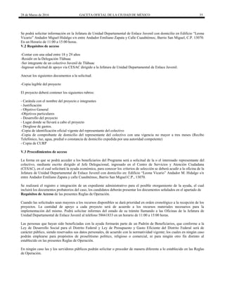 28 de Marzo de 2016 GACETA OFICIAL DE LA CIUDAD DE MÉXICO 35
Se podrá solicitar información en la Jefatura de Unidad Departamental de Enlace Juvenil con domicilio en Edificio “Leona
Vicario” Andador Miguel Hidalgo s/n entre Andador Emiliano Zapata y Calle Cuauhtémoc, Barrio San Miguel, C.P. 13070.
En un Horario de 11:00 a 15:00 horas.
V.2 Requisitos de acceso
-Contar con una edad entre 18 y 29 años
-Residir en la Delegación Tláhuac
-Ser integrante de un colectivo Juvenil de Tláhuac
-Ingresar solicitud de apoyo vía CESAC dirigido a la Jefatura de Unidad Departamental de Enlace Juvenil.
Anexar los siguientes documentos a la solicitud:
-Copia legible del proyecto
El proyecto deberá contener los siguientes rubros:
- Carátula con el nombre del proyecto e integrantes
- Justificación
- Objetivo General
-Objetivos particulares
- Desarrollo del proyecto
- Lugar donde se llevará a cabo el proyecto
- Desglose de gastos.
-Copia de identificación oficial vigente del representante del colectivo
-Copia de comprobante de domicilio del representante del colectivo con una vigencia no mayor a tres meses (Recibo
Telefónico, luz, agua, predial o constancia de domicilio expedida por una autoridad competente)
- Copia de CURP
V.3 Procedimientos de acceso
La forma en que se podrá acceder a los beneficiarios del Programa será a solicitud de la o el interesado representante del
colectivo, mediante escrito dirigido al Jefe Delegacional, ingresado en el Centro de Servicios y Atención Ciudadana
(CESAC), en el cual solicitará la ayuda económica, para conocer los criterios de selección se deberá acudir a la oficina de la
Jefatura de Unidad Departamental de Enlace Juvenil con domicilio en: Edificio “Leona Vicario” Andador M. Hidalgo s/n
entre Andador Emiliano Zapata y calle Cuauhtémoc, Barrio San Miguel C.P., 13070.
Se realizará el registro e integración de un expediente administrativo para el posible otorgamiento de la ayuda, el cual
incluirá los documentos probatorios del caso, los candidatos deberán presentar los documentos señalados en el apartado de
Requisitos de Acceso de las presentes Reglas de Operación.
Cuando las solicitudes sean mayores a los recursos disponibles se dará prioridad en orden cronológico a la recepción de los
proyectos. La cantidad de apoyo a cada proyecto será de acuerdo a los recursos materiales necesarios para la
implementación del mismo. Podrá solicitar informes del estado de su trámite llamando a las Oficinas de la Jefatura de
Unidad Departamental de Enlace Juvenil al teléfono 58661833 en un horario de 11:00 a 15:00 horas.
Las personas que hayan sido beneficiadas con la ayuda formarán parte de un Padrón de Beneficiarios, que conforme a la
Ley de Desarrollo Social para el Distrito Federal y Ley de Presupuesto y Gasto Eficiente del Distrito Federal será de
carácter público, siendo reservados sus datos personales, de acuerdo con la normatividad vigente; los cuales en ningún caso
podrán emplearse para propósitos de proselitismo político, religioso o comercial, ni para ningún otro fin distinto al
establecido en las presentes Reglas de Operación.
En ningún caso las y los servidores públicos podrán solicitar o proceder de manera diferente a lo establecido en las Reglas
de Operación.
 