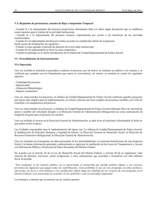 36 GACETA OFICIAL DE LA CIUDAD DE MÉXICO 28 de Marzo de 2016
V.4. Requisitos de pertenencia, causales de Baja o Suspensión Temporal
- Cuando él o la representante del proyecto proporcione información falsa y/o altere algún documento que se establezca
como requisito para el trámite de la actividad institucional.
- Cuando él o la representante del proyecto renuncie expresamente por escrito a los beneficios de las actividad
institucionales.
- Cuando él o la representante del proyecto realice acciones no establecidas dentro de su proyecto.
Serán causas de terminación, las siguientes:
- Cuando se haya agotado el periodo de duración de la actividad institucional.
- Cuando él o la representante no firme la carta compromiso
- Cuando no participe en la charla introductoria de la Jefatura de Unidad Departamental de Enlace Juvenil
VI.- Procedimientos de Instrumentación
VI.1 Operación
Una vez recibida la solicitud se procederá a analizar el proyecto, por tal motivo se realizará un análisis a los mismos y se
verificará que cumplan con los lineamientos que marca la convocatoria, así mismo, se tomarán en cuenta los siguientes
aspectos:
- Viabilidad del proyecto
- Operatividad
- Alineación Metodológica
- Impacto comunitario
Una vez seleccionados los proyectos, la Jefatura de Unidad Departamental de Enlace Juvenil notificará aquellos proyectos
que hayan sido elegidos para la implementación, así mismo colocara una lista completa de proyectos recibidos con el fin de
contribuir a la transparencia del proceso.
Una vez seleccionados los proyectos, la Jefatura de Unidad Departamental de Enlace Juvenil elaborará oficio de solicitud de
apoyo a nombre del solicitante dirigido a la Dirección General de Administración Delegacional así como autorización de
erogación de gasto para el proyecto en cuestión.
Una vez recibido el recurso en la Dirección General de Administración, se dará aviso al solicitante informándole la fecha en
que podrá recibir el apoyo.
Las Unidades responsables para la implementación del apoyo son: La Jefatura de Unidad Departamental de Enlace Juvenil,
la Subdirección de Derechos Humanos y Equidad de Género, la Dirección General de Desarrollo Social, la Dirección de
Recursos Financieros Delegacional, la Dirección General de Administración.
Una vez incluidos en el programa, los datos personales de los derechohabientes y/o personas beneficiarias de este programa
Social y la demás información generada y administrada se regirá por lo establecido en las Leyes de Transparencia y Acceso
a la Información Pública y Protección de Datos Personales del Distrito Federal.
De acuerdo con el artículo 38 de la Ley de Desarrollo Social del Distrito Federal, y artículo 60 de su reglamento, todo
material de difusión, convenios, cartas compromiso y otros instrumentos que suscriban o formalicen con ellos deberán
llevar la leyenda:
“Este programa es de carácter público, no es patrocinado ni promovido por partido político alguno y sus recursos
provienen de impuestos que pagan todos los contribuyentes. Está prohibido el uso de este programa con fines políticos,
electorales, de lucro y otros distintos a los establecidos. Quien haga uso indebido de los recursos de este programa en el
Distrito Federal, será sancionado de acuerdo a la ley aplicable y ante la autoridad competente”
Los formatos y trámites que se realizan son de carácter gratuito.
 
