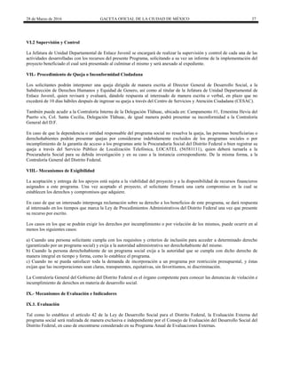 28 de Marzo de 2016 GACETA OFICIAL DE LA CIUDAD DE MÉXICO 37
VI.2 Supervisión y Control
La Jefatura de Unidad Departamental de Enlace Juvenil se encargará de realizar la supervisión y control de cada una de las
actividades desarrolladas con los recursos del presente Programa, solicitando a su vez un informe de la implementación del
proyecto beneficiado el cual será presentado al culminar el mismo y será anexado al expediente.
VII.- Procedimiento de Queja o Inconformidad Ciudadana
Los solicitantes podrán interponer una queja dirigida de manera escrita al Director General de Desarrollo Social, a la
Subdirección de Derechos Humanos y Equidad de Genero, así como al titular de la Jefatura de Unidad Departamental de
Enlace Juvenil, quien revisará y evaluará, dándole respuesta al interesado de manera escrita o verbal, en plazo que no
excederá de 10 días hábiles después de ingresar su queja a través del Centro de Servicios y Atención Ciudadana (CESAC).
También puede acudir a la Contraloría Interna de la Delegación Tláhuac, ubicada en: Campamento #1, Ernestina Hevia del
Puerto s/n, Col. Santa Cecilia, Delegación Tláhuac, de igual manera podrá presentar su inconformidad a la Contraloría
General del D.F.
En caso de que la dependencia o entidad responsable del programa social no resuelva la queja, las personas beneficiarias o
derechohabientes podrán presentar quejas por considerarse indebidamente excluidos de los programas sociales o por
incumplimiento de la garantía de acceso a los programas ante la Procuraduría Social del Distrito Federal o bien registrar su
queja a través del Servicio Público de Localización Telefónica, LOCATEL (56581111), quien deberá turnarla a la
Procuraduría Social para su debida investigación y en su caso a la instancia correspondiente. De la misma forma, a la
Contraloría General del Distrito Federal.
VIII.- Mecanismos de Exigibilidad
La aceptación y entrega de los apoyos está sujeta a la viabilidad del proyecto y a la disponibilidad de recursos financieros
asignados a este programa. Una vez aceptado el proyecto, el solicitante firmará una carta compromiso en la cual se
establecen los derechos y compromisos que adquiere.
En caso de que un interesado interponga reclamación sobre su derecho a los beneficios de este programa, se dará respuesta
al interesado en los tiempos que marca la Ley de Procedimientos Administrativos del Distrito Federal una vez que presente
su recurso por escrito.
Los casos en los que se podrán exigir los derechos por incumplimiento o por violación de los mismos, puede ocurrir en al
menos los siguientes casos:
a) Cuando una persona solicitante cumpla con los requisitos y criterios de inclusión para acceder a determinado derecho
(garantizado por un programa social) y exija a la autoridad administrativa ser derechohabiente del mismo.
b) Cuando la persona derechohabiente de un programa social exija a la autoridad que se cumpla con dicho derecho de
manera integral en tiempo y forma, como lo establece el programa.
c) Cuando no se pueda satisfacer toda la demanda de incorporación a un programa por restricción presupuestal, y éstas
exijan que las incorporaciones sean claras, transparentes, equitativas, sin favoritismos, ni discriminación.
La Contraloría General del Gobierno del Distrito Federal es el órgano competente para conocer las denuncias de violación e
incumplimiento de derechos en materia de desarrollo social.
IX.- Mecanismos de Evaluación e Indicadores
IX.1. Evaluación
Tal como lo establece el artículo 42 de la Ley de Desarrollo Social para el Distrito Federal, la Evaluación Externa del
programa social será realizada de manera exclusiva e independiente por el Consejo de Evaluación del Desarrollo Social del
Distrito Federal, en caso de encontrarse considerado en su Programa Anual de Evaluaciones Externas.
 