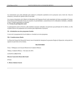 28 de Marzo de 2016 GACETA OFICIAL DE LA CIUDAD DE MÉXICO 39
Los instrumentos que serán utilizados para realizar la evaluación cuantitativa de los proyectos será a través de: listas de
asistencia y encuestas de opinión sobre la actividad.
Los avances trimestrales de la Matriz de Indicadores del Programa Social serán reportados de forma acumulada al Consejo
de Evaluación del Desarrollo Social, de acuerdo a la periodicidad y características de los indicadores diseñados, señalando
el área o unidad responsable de realizarlo.
X.- Formas de participación social
La participación social se llevará a cabo mediante encuestas realizadas a las personas que participan de los talleres, en ella
se podrá observar las propuestas de los mismos para implementar el proyecto
XI.- Articulación con otros programas Sociales
A través de la programación de actividades se vinculará con otros programas.
XII.- Consideraciones finales
La Dirección General de Desarrollo Social, tiene la facultad de interpretar las presentes Reglas de Operación, incluyendo los
aspectos no previstos en las mismas.
TRANSITORIO
Único.- Publíquese en la Gaceta Oficial de la Ciudad de México.
Tláhuac, Ciudad de México, 8 de marzo de 2016.
A T E N T A M E N T E
Director General de Desarrollo Social
(Firma)
C. Héctor Jiménez Garcés
 