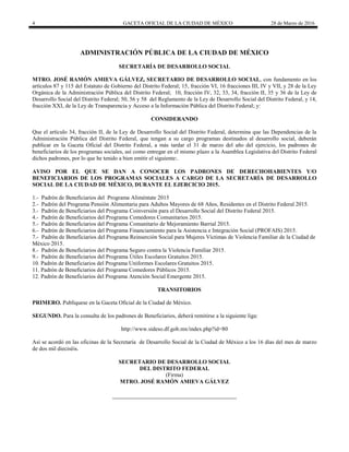 4 GACETA OFICIAL DE LA CIUDAD DE MÉXICO 28 de Marzo de 2016
ADMINISTRACIÓN PÚBLICA DE LA CIUDAD DE MÉXICO
SECRETARÍA DE DESARROLLO SOCIAL
MTRO. JOSÉ RAMÓN AMIEVA GÁLVEZ, SECRETARIO DE DESARROLLO SOCIAL, con fundamento en los
artículos 87 y 115 del Estatuto de Gobierno del Distrito Federal; 15, fracción VI, 16 fracciones III, IV y VII, y 28 de la Ley
Orgánica de la Administración Pública del Distrito Federal; 10, fracción IV, 32, 33, 34, fracción II, 35 y 36 de la Ley de
Desarrollo Social del Distrito Federal; 50, 56 y 58 del Reglamento de la Ley de Desarrollo Social del Distrito Federal, y 14,
fracción XXI, de la Ley de Transparencia y Acceso a la Información Pública del Distrito Federal; y:
CONSIDERANDO
Que el artículo 34, fracción II, de la Ley de Desarrollo Social del Distrito Federal, determina que las Dependencias de la
Administración Pública del Distrito Federal, que tengan a su cargo programas destinados al desarrollo social, deberán
publicar en la Gaceta Oficial del Distrito Federal, a más tardar el 31 de marzo del año del ejercicio, los padrones de
beneficiarios de los programas sociales, así como entregar en el mismo plazo a la Asamblea Legislativa del Distrito Federal
dichos padrones, por lo que he tenido a bien emitir el siguiente:.
AVISO POR EL QUE SE DAN A CONOCER LOS PADRONES DE DERECHOHABIENTES Y/O
BENEFICIARIOS DE LOS PROGRAMAS SOCIALES A CARGO DE LA SECRETARÍA DE DESARROLLO
SOCIAL DE LA CIUDAD DE MÉXICO, DURANTE EL EJERCICIO 2015.
1.- Padrón de Beneficiarios del Programa Aliméntate 2015
2.- Padrón del Programa Pensión Alimentaria para Adultos Mayores de 68 Años, Residentes en el Distrito Federal 2015.
3.- Padrón de Beneficiarios del Programa Coinversión para el Desarrollo Social del Distrito Federal 2015.
4.- Padrón de Beneficiarios del Programa Comedores Comunitarios 2015.
5.- Padrón de Beneficiarios del Programa Comunitario de Mejoramiento Barrial 2015.
6.- Padrón de Beneficiarios del Programa Financiamiento para la Asistencia e Integración Social (PROFAIS) 2015.
7.- Padrón de Beneficiarios del Programa Reinserción Social para Mujeres Víctimas de Violencia Familiar de la Ciudad de
México 2015.
8.- Padrón de Beneficiarios del Programa Seguro contra la Violencia Familiar 2015.
9.- Padrón de Beneficiarios del Programa Útiles Escolares Gratuitos 2015.
10. Padrón de Beneficiarios del Programa Uniformes Escolares Gratuitos 2015.
11. Padrón de Beneficiarios del Programa Comedores Públicos 2015.
12. Padrón de Beneficiarios del Programa Atención Social Emergente 2015.
TRANSITORIOS
PRIMERO. Publíquese en la Gaceta Oficial de la Ciudad de México.
SEGUNDO. Para la consulta de los padrones de Beneficiarios, deberá remitirse a la siguiente liga:
http://www.sideso.df.gob.mx/index.php?id=80
Así se acordó en las oficinas de la Secretaría de Desarrollo Social de la Ciudad de México a los 16 días del mes de marzo
de dos mil dieciséis.
SECRETARIO DE DESARROLLO SOCIAL
DEL DISTRITO FEDERAL
(Firma)
MTRO. JOSÉ RAMÓN AMIEVA GÁLVEZ
 