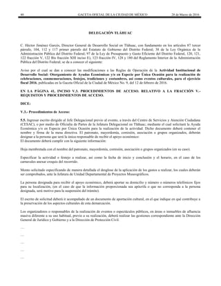 40 GACETA OFICIAL DE LA CIUDAD DE MÉXICO 28 de Marzo de 2016
DELEGACIÓN TLÁHUAC
C. Héctor Jiménez Garcés, Director General de Desarrollo Social en Tláhuac, con fundamento en los artículos 87 tercer
párrafo, 104, 112 y 117 primer párrafo del Estatuto de Gobierno del Distrito Federal; 38 de la Ley Orgánica de la
Administración Pública del Distrito Federal; 97 de la Ley de Presupuesto y Gasto Eficiente del Distrito Federal, 120, 121,
122 fracción V, 122 Bis fracción XIII inciso E), 123 fracción IV, 128 y 180 del Reglamento Interior de la Administración
Pública del Distrito Federal; se da a conocer el siguiente:
Aviso por el cual se dan a conocer las modificaciones a las Reglas de Operación de la Actividad Institucional de
Desarrollo Social: Otorgamiento de Ayudas Económicas y/o en Especie por Única Ocasión para la realización de
celebraciones, conmemoraciones, festejos, tradiciones y costumbres, así como eventos culturales, para el ejercicio
fiscal 2016, publicadas en la Gaceta Oficial de la Ciudad de México No. 9, del 12 de febrero de 2016.
EN LA PÁGINA 41, INCISO V.3. PROCEDIMIENTOS DE ACCESO. RELATIVO A LA FRACCIÓN V.-
REQUISITOS Y PROCEDIMIENTOS DE ACCESO.
DICE:
V.3.- Procedimientos de Acceso:
5.5. Ingresar escrito dirigido al Jefe Delegacional previo al evento, a través del Centro de Servicios y Atención Ciudadana
(CESAC), o por medio de Oficialía de Partes de la Jefatura Delegacional en Tláhuac; mediante el cual solicitará la Ayuda
Económica y/o en Especie por Única Ocasión para la realización de la actividad. Dicho documento deberá contener el
nombre y firma de la mesa directiva. El patronato, mayordomía, comisión, asociación o grupos organizados, deberán
designar a la persona que será la única responsable de recibir el apoyo económico:
El documento deberá cumplir con la siguiente información:
Hoja membretada con el nombre del patronato, mayordomía, comisión, asociación o grupos organizados (en su caso).
Especificar la actividad o festejo a realizar, así como la fecha de inicio y conclusión y el horario, en el caso de los
carnavales anexar croquis del recorrido.
Monto solicitado especificando de manera detallada el desglose de la aplicación de los gastos a realizar, los cuales deberán
ser comprobados, ante la Jefatura de Unidad Departamental de Proyectos Museográficos.
La persona designada para recibir el apoyo económico, deberá aportar su domicilio y número o números telefónicos fijos
para su localización, (en el caso de que la información proporcionada sea apócrifa o que no corresponda a la persona
designada, será motivo para la suspensión del trámite).
El escrito de solicitud deberá ir acompañado de un documento de aportación cultural, en el que indique en qué contribuye a
la preservación de los aspectos culturales de esta demarcación.
Los organizadores o responsables de la realización de eventos o espectáculos públicos, en áreas o inmuebles de afluencia
masiva diferente a su uso habitual, previo a su realización, deberá realizar las gestiones correspondiente ante la Dirección
General de Jurídico y Gobierno y a la Dirección de Protección Civil.
…
…
…
…
…
 