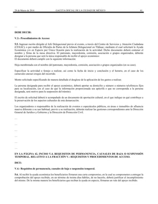 28 de Marzo de 2016 GACETA OFICIAL DE LA CIUDAD DE MÉXICO 41
…
DEBE DECIR:
V.3.- Procedimientos de Acceso:
5.5. Ingresar escrito dirigido al Jefe Delegacional previo al evento, a través del Centro de Servicios y Atención Ciudadana
(CESAC), o por medio de Oficialía de Partes de la Jefatura Delegacional en Tláhuac; mediante el cual solicitará la Ayuda
Económica y/o en Especie por Única Ocasión para la realización de la actividad. Dicho documento deberá contener el
nombre y firma de la mesa directiva. El patronato, mayordomía, comisión, asociación o grupos organizados, deberán
designar a la persona que será la única responsable de recibir el apoyo económico:
El documento deberá cumplir con la siguiente información:
Hoja membretada con el nombre del patronato, mayordomía, comisión, asociación o grupos organizados (en su caso).
Especificar la actividad o festejo a realizar, así como la fecha de inicio y conclusión y el horario, en el caso de los
carnavales anexar croquis del recorrido.
Monto solicitado especificando de manera detallada el desglose de la aplicación de los gastos a realizar.
La persona designada para recibir el apoyo económico, deberá aportar su domicilio y número o números telefónicos fijos
para su localización, (en el caso de que la información proporcionada sea apócrifa o que no corresponda a la persona
designada, será motivo para la suspensión del trámite).
El escrito de solicitud deberá ir acompañado de un documento de aportación cultural, en el que indique en qué contribuye a
la preservación de los aspectos culturales de esta demarcación.
Los organizadores o responsables de la realización de eventos o espectáculos públicos, en áreas o inmuebles de afluencia
masiva diferente a su uso habitual, previo a su realización, deberán realizar las gestiones correspondientes ante la Dirección
General de Jurídico y Gobierno y la Dirección de Protección Civil.
…
…
…
…
…
…
EN LA PÁGINA 42, INCISO V.4. REQUISITOS DE PERMANENCIA, CAUSALES DE BAJA O SUSPENSIÓN
TEMPORAL. RELATIVO A LA FRACCIÓN V.- REQUISITOS Y PROCEDIMIENTOS DE ACCESO.
DICE:
V.4.- Requisitos de permanencia, causales de baja o suspensión temporal.
5.6. Al recibir la ayuda económica los beneficiarios firmaran una carta compromiso, en la cual se comprometen a entregar la
comprobación del apoyo recibido, en un término de treinta días hábiles, de no hacerlo, deberá justificar el incumplimiento
del mismo. De la misma manera los beneficiarios que reciban la ayuda en especie, firmaran un vale del apoyo recibido.
 