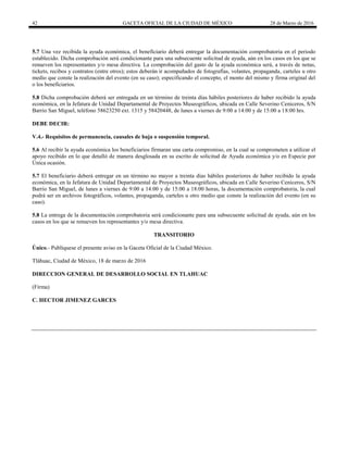 42 GACETA OFICIAL DE LA CIUDAD DE MÉXICO 28 de Marzo de 2016
5.7 Una vez recibida la ayuda económica, el beneficiario deberá entregar la documentación comprobatoria en el periodo
establecido. Dicha comprobación será condicionante para una subsecuente solicitud de ayuda, aún en los casos en los que se
renueven los representantes y/o mesa directiva. La comprobación del gasto de la ayuda económica será, a través de notas,
tickets, recibos y contratos (entre otros); estos deberán ir acompañados de fotografías, volantes, propaganda, carteles u otro
medio que conste la realización del evento (en su caso); especificando el concepto, el monto del mismo y firma original del
o los beneficiarios.
5.8 Dicha comprobación deberá ser entregada en un término de treinta días hábiles posteriores de haber recibido la ayuda
económica, en la Jefatura de Unidad Departamental de Proyectos Museográficos, ubicada en Calle Severino Ceniceros, S/N
Barrio San Miguel, teléfono 58623250 ext. 1315 y 58420448, de lunes a viernes de 9:00 a 14:00 y de 15:00 a 18:00 hrs.
DEBE DECIR:
V.4.- Requisitos de permanencia, causales de baja o suspensión temporal.
5.6 Al recibir la ayuda económica los beneficiarios firmaran una carta compromiso, en la cual se comprometen a utilizar el
apoyo recibido en lo que detalló de manera desglosada en su escrito de solicitud de Ayuda económica y/o en Especie por
Única ocasión.
5.7 El beneficiario deberá entregar en un término no mayor a treinta días hábiles posteriores de haber recibido la ayuda
económica, en la Jefatura de Unidad Departamental de Proyectos Museográficos, ubicada en Calle Severino Ceniceros, S/N
Barrio San Miguel, de lunes a viernes de 9:00 a 14:00 y de 15:00 a 18:00 horas, la documentación comprobatoria, la cual
podrá ser en archivos fotográficos, volantes, propaganda, carteles u otro medio que conste la realización del evento (en su
caso).
5.8 La entrega de la documentación comprobatoria será condicionante para una subsecuente solicitud de ayuda, aún en los
casos en los que se renueven los representantes y/o mesa directiva.
TRANSITORIO
Único.- Publíquese el presente aviso en la Gaceta Oficial de la Ciudad México.
Tláhuac, Ciudad de México, 18 de marzo de 2016
DIRECCION GENERAL DE DESARROLLO SOCIAL EN TLAHUAC
(Firma)
C. HECTOR JIMENEZ GARCES
 