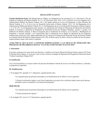 44 GACETA OFICIAL DE LA CIUDAD DE MÉXICO 28 de Marzo de 2016
DELEGACIÓN TLALPAN
Claudia Sheinbaum Pardo, Jefa Delegacional en Tlalpan, con fundamento en los artículos 87 y 117, fracciones I y XI, del
Estatuto de Gobierno del Distrito Federal; 36, 37 y 39, fracciones XXV, XLV, LVI y LXXXVI, de la Ley Orgánica de la
Administración Pública del Distrito Federal; 101 y 102 quinto párrafo de la Ley de Presupuesto y Gasto Eficiente del
Distrito Federal; 6, 32 y 33 de la Ley de Desarrollo Social para el Distrito Federal; 120 y 121 del Reglamento de la
Administración Pública del Distrito Federal; 50 y 51 del Reglamento de la Ley de Desarrollo Social para el Distrito Federal;
1, 4, 6, 28, 29 y 31 del Reglamento para Someter a la Aprobación del Comité de Planeación del Desarrollo del Distrito
Federal, la Creación y Operación de Programas de Desarrollo Social que Otorguen Subsidios, Apoyos y Ayudas a la
Población del Distrito Federal; el Marco Conceptual para la Definición de Criterios en la Creación y Modificación de
Programas y Acciones Sociales, y los Lineamientos para la elaboración de las Reglas de Operación de los Programas
Sociales para el Ejercicio 2016, ambos publicados por el Consejo de Evaluación del Desarrollo Social del Distrito Federal
en la Gaceta Oficial del Distrito Federal números 69 y 209, de fecha catorce de abril y treinta de octubre de dos mil quince,
respectivamente, tengo a bien emitir el siguiente:
AVISO POR EL QUE SE DAN A CONOCER MODIFICACIONES A LAS REGLAS DE OPERACIÓN DEL
PROGRAMA DE DESARROLLO SOCIAL “CULTURA COMUNITARIA TLALPAN 2016”
I. Antecedente
Con fecha veintinueve de enero de dos mil dieciséis, se publicó en la Gaceta Oficial del Distrito Federal, número 270 Tomo
II, Décima Octava Época, el Aviso por el que se dan a conocer las Reglas de Operación del Programa de Desarrollo Social
“Cultura Comunitaria Tlalpan 2016”.
II. Justificación
Con el fin de beneficiar a un mayor número de personas facilitando el trámite de acceso a los talleres artísticos y culturales,
se proponen las siguientes:
III. Modificaciones
1. En la página 507, apartado V.2.1. Requisitos, segundo párrafo, dice:
“Los requisitos para las personas interesadas en ser beneficiarias de los talleres, son los siguientes:
“• Firmar la solicitud de registro y una Carta Compromiso con motivo de su solicitud, donde conste que la persona
solicitante conoce el contenido y los alcances del programa.”
DEBE DECIR:
“Los requisitos para las personas interesadas en ser beneficiarias de los talleres son los siguientes:
“• Firmar documento de registro.”
2. En la página 507, inciso V.2.2. Documentos, segundo párrafo
 