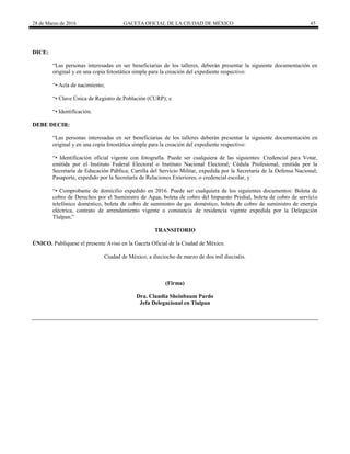 28 de Marzo de 2016 GACETA OFICIAL DE LA CIUDAD DE MÉXICO 45
DICE:
“Las personas interesadas en ser beneficiarias de los talleres, deberán presentar la siguiente documentación en
original y en una copia fotostática simple para la creación del expediente respectivo:
“• Acta de nacimiento;
“• Clave Única de Registro de Población (CURP); e
“• Identificación.
DEBE DECIR:
“Las personas interesadas en ser beneficiarias de los talleres deberán presentar la siguiente documentación en
original y en una copia fotostática simple para la creación del expediente respectivo:
“• Identificación oficial vigente con fotografía. Puede ser cualquiera de las siguientes: Credencial para Votar,
emitida por el Instituto Federal Electoral o Instituto Nacional Electoral; Cédula Profesional, emitida por la
Secretaría de Educación Pública; Cartilla del Servicio Militar, expedida por la Secretaría de la Defensa Nacional;
Pasaporte, expedido por la Secretaría de Relaciones Exteriores, o credencial escolar, y
“• Comprobante de domicilio expedido en 2016. Puede ser cualquiera de los siguientes documentos: Boleta de
cobro de Derechos por el Suministro de Agua, boleta de cobro del Impuesto Predial, boleta de cobro de servicio
telefónico doméstico, boleta de cobro de suministro de gas doméstico, boleta de cobro de suministro de energía
eléctrica, contrato de arrendamiento vigente o constancia de residencia vigente expedida por la Delegación
Tlalpan;”
TRANSITORIO
ÚNICO. Publíquese el presente Aviso en la Gaceta Oficial de la Ciudad de México.
Ciudad de México, a dieciocho de marzo de dos mil dieciséis.
(Firma)
Dra. Claudia Sheinbaum Pardo
Jefa Delegacional en Tlalpan
 