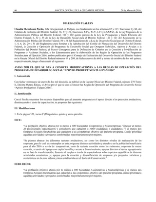 46 GACETA OFICIAL DE LA CIUDAD DE MÉXICO 28 de Marzo de 2016
DELEGACIÓN TLALPAN
Claudia Sheinbaum Pardo, Jefa Delegacional en Tlalpan, con fundamento en los artículos 87 y 117, fracciones I y XI, del
Estatuto de Gobierno del Distrito Federal; 36, 37 y 39, fracciones XXV, XLV, LVI y LXXXVI, de la Ley Orgánica de la
Administración Pública del Distrito Federal; 101 y 102 quinto párrafo de la Ley de Presupuesto y Gasto Eficiente del
Distrito Federal; 6, 32 y 33 de la Ley de Desarrollo Social para el Distrito Federal; 120 y 121 del Reglamento de la
Administración Pública del Distrito Federal; 50 y 51 del Reglamento de la Ley de Desarrollo Social para el Distrito Federal;
1, 4, 6, 28, 29 y 31 del Reglamento para Someter a la Aprobación del Comité de Planeación del Desarrollo del Distrito
Federal, la Creación y Operación de Programas de Desarrollo Social que Otorguen Subsidios, Apoyos y Ayudas a la
Población del Distrito Federal; el Marco Conceptual para la Definición de Criterios en la Creación y Modificación de
Programas y Acciones Sociales, y los Lineamientos para la elaboración de las Reglas de Operación de los Programas
Sociales para el Ejercicio 2016, ambos publicados por el Consejo de Evaluación del Desarrollo Social del Distrito Federal
en la Gaceta Oficial del Distrito Federal números 69 y 209, de fecha catorce de abril y treinta de octubre de dos mil quince,
respectivamente, tengo a bien emitir el siguiente:
AVISO POR EL QUE SE DAN A CONOCER MODIFICACIONES A LAS REGLAS DE OPERACIÓN DEL
PROGRAMA DE DESARROLLO SOCIAL “APOYOS PRODUCTIVOS TLALPAN 2016”
I. Antecedente
Con fecha veintinueve de enero de dos mil dieciséis, se publicó en la Gaceta Oficial del Distrito Federal, número 270 Tomo
II, Décima Octava Época, el Aviso por el que se dan a conocer las Reglas de Operación del Programa de Desarrollo Social
“Apoyos Productivos Tlalpan 2016”.
II. Justificación
Con el fin de concentrar los recursos disponibles para el presente programa en el apoyo directo a los proyectos productivos,
disminuyendo el costo de capacitación, se proponen las siguientes:
III. Modificaciones
1. En la página 551, inciso C) Diagnóstico, quinto y sexto párrafos
DICE:
“La población objetivo abarca por lo menos a 400 Sociedades Cooperativas y Microempresas. Vincular al menos
20 profesionales capacitadores y consultores que capaciten a 3,000 ciudadanas o ciudadanos. Y al menos dos
Empresas Sociales Incubadoras que capaciten a las cooperativas objetivo del presente programa. Dando prioridad
aquellas actividades y proyectos conformadas mayoritariamente por mujeres.
“Se plantea abarcar los diferentes sectores productivos, así como los distintos niveles de maduración de las
empresas, para lo cual se contemplan en este programa distintas actividades y atender a un la población beneficiaria
para el año 2016 a través de: cooperativas, tanto de reciente creación como las existentes; empresas de nueva
creación, a través del apoyo con capital semilla y acceso a financiamiento; apoyos directos al sector agropecuario
en su fase de transformación; fomento al empleo a través de capacitadores sobre aspectos específicos de diversas
actividades económicas y; apoyos para la creación y diversificación de empresas y/o proyectos turísticos y
ecoturísticos en la zona urbana y áreas establecidas en el Suelo de Conservación.”
DEBE DECIR:
“La población objetivo abarca por lo menos a 400 Sociedades Cooperativas y Microempresas y al menos dos
Empresas Sociales Incubadoras que capaciten a las cooperativas objetivo del presente programa, dando prioridad a
aquellas actividades y proyectos conformadas mayoritariamente por mujeres.
 