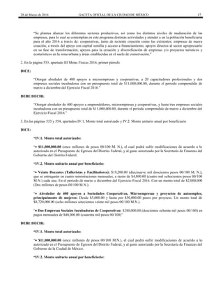 28 de Marzo de 2016 GACETA OFICIAL DE LA CIUDAD DE MÉXICO 47
“Se plantea abarcar los diferentes sectores productivos, así como los distintos niveles de maduración de las
empresas, para lo cual se contemplan en este programa distintas actividades y atender a un la población beneficiaria
para el año 2016 a través de: cooperativas, tanto de reciente creación como las existentes; empresas de nueva
creación, a través del apoyo con capital semilla y acceso a financiamiento; apoyos directos al sector agropecuario
en su fase de transformación; apoyos para la creación y diversificación de empresas y/o proyectos turísticos y
ecoturísticos en la zona urbana y áreas establecidas en el suelo de conservación.”
2. En la página 553, apartado III Metas Físicas 2016, primer párrafo
DICE:
“Otorgar alrededor de 400 apoyos a microempresas y cooperativas, a 20 capacitadores profesionales y dos
empresas sociales incubadoras con un presupuesto total de $11,000,000.00, durante el periodo comprendido de
marzo a diciembre del Ejercicio Fiscal 2016.”
DEBE DECIR:
“Otorgar alrededor de 400 apoyos a emprendedores, microempresas y cooperativas, y hasta tres empresas sociales
incubadoras con un presupuesto total de $11,000,000.00, durante el periodo comprendido de marzo a diciembre del
Ejercicio Fiscal 2016.”
3. En las páginas 553 y 554, apartados IV.1. Monto total autorizado y IV.2. Monto unitario anual por beneficiario
DICE:
“IV.1. Monto total autorizado:
“ $11,000,000.00 (once millones de pesos 00/100 M. N.), el cual podrá sufrir modificaciones de acuerdo a lo
autorizado en el Presupuesto de Egresos del Distrito Federal, y al gasto autorizado por la Secretaría de Finanzas del
Gobierno del Distrito Federal.
“IV.2. Monto unitario anual por beneficiario:
“ Veinte Docentes (Talleristas y Facilitadores): $19,200.00 (diecinueve mil doscientos pesos 00/100 M. N.);
que se entregarán en cuatro ministraciones mensuales, a razón de $4,800.00 (cuatro mil ochocientos pesos 00/100
M.N.) cada una. En el periodo de marzo a diciembre del Ejercicio Fiscal 2016. Con un monto total de $2,000,000
(Dos millones de pesos 00/100 M.N.).
“ Alrededor de 400 apoyos a Sociedades Cooperativas, Microempresas y proyectos de autoempleo,
principalmente de mujeres: Desde $5,000.00 y hasta por $50,000.00 pesos por proyecto. Un monto total de
$8,720,000.00 (ocho millones setecientos veinte mil pesos 00/100 M.N.).
“ Dos Empresas Sociales Incubadoras de Cooperativas: $280,000.00 (doscientos ochenta mil pesos 00/100) en
pagos mensuales de $40,000.00 (cuarenta mil pesos 00/100)”
DEBE DECIR:
“IV.1. Monto total autorizado:
“ $11,000,000.00 (once millones de pesos 00/100 M.N.), el cual podrá sufrir modificaciones de acuerdo a lo
autorizado en el Presupuesto de Egresos del Distrito Federal, y al gasto autorizado por la Secretaría de Finanzas del
Gobierno de la Ciudad de México.
“IV.2. Monto unitario anual por beneficiario:
 