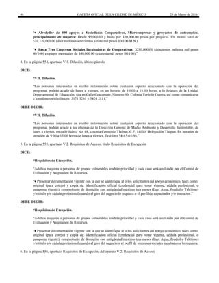 48 GACETA OFICIAL DE LA CIUDAD DE MÉXICO 28 de Marzo de 2016
“ Alrededor de 400 apoyos a Sociedades Cooperativas, Microempresas y proyectos de autoempleo,
principalmente de mujeres: Desde $5,000.00 y hasta por $50,000.00 pesos por proyecto. Un monto total de
$10,720,000.00 (diez millones setecientos veinte mil pesos 00/100 M.N.).
“ Hasta Tres Empresas Sociales Incubadoras de Cooperativas: $280,000.00 (doscientos ochenta mil pesos
00/100) en pagos mensuales de $40,000.00 (cuarenta mil pesos 00/100).”
4. En la página 554, apartado V.1. Difusión, último párrafo
DICE:
“V.1. Difusión.
“Las personas interesadas en recibir información sobre cualquier aspecto relacionado con la operación del
programa, podrán acudir de lunes a viernes, en un horario de 10:00 a 18:00 horas, a la Jefatura de la Unidad
Departamental de Educación, sita en Calle Coscomate, Número 90, Colonia Toriello Guerra, así como comunicarse
a los números telefónicos: 5171 3261 y 5424 2811.”
DEBE DECIR:
“V.1. Difusión.
“Las personas interesadas en recibir información sobre cualquier aspecto relacionado con la operación del
programa, podrán acudir a las oficinas de la Dirección General de Medio Ambiente y Desarrollo Sustentable, de
lunes a viernes, en calle Juárez No. 68, colonia Centro de Tlalpan, C.P. 14000, Delegación Tlalpan. En horarios de
atención de 9:00 a 15:00 horas de lunes a viernes, Teléfono 54-85-05-98.”
5. En la página 555, apartado V.2. Requisitos de Acceso, título Requisitos de Excepción
DICE:
“Requisitos de Excepción.
“Adultos mayores o personas de grupos vulnerables tendrán prioridad y cada caso será analizado por el Comité de
Evaluación y Asignación de Recursos.
“ Presentar documentación vigente con la que se identifique al o los solicitantes del apoyo económico, tales como:
original (para cotejo) y copia de: identificación oficial (credencial para votar vigente, cédula profesional, o
pasaporte vigente), comprobante de domicilio con antigüedad máximo tres meses (Luz, Agua, Predial o Teléfono)
y/o título y/o cédula profesional cuando el giro del negocio lo requiera o el perfil de capacitador y/o instructor.”
DEBE DECIR:
“Requisitos de Excepción.
“Adultos mayores o personas de grupos vulnerables tendrán prioridad y cada caso será analizado por el Comité de
Evaluación y Asignación de Recursos.
“ Presentar documentación vigente con la que se identifique al o los solicitantes del apoyo económico, tales como:
original (para cotejo) y copia de: identificación oficial (credencial para votar vigente, cédula profesional, o
pasaporte vigente), comprobante de domicilio con antigüedad máximo tres meses (Luz, Agua, Predial o Teléfono)
y/o título y/o cédula profesional cuando el giro del negocio o el perfil de empresas sociales incubadoras lo requiera.
6. En la página 556, apartado Requisitos de Excepción, del aparato V.2. Requisitos de Acceso
 
