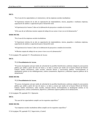 28 de Marzo de 2016 GACETA OFICIAL DE LA CIUDAD DE MÉXICO 49
DICE:
“En el caso de los capacitadores y/o instructores y de las empresas sociales incubadoras:
“ Experiencia mínima de un año en capacitación de emprendedores, micros, pequeñas o medianas empresas,
capacitación de adultos o capacitación para el desarrollo rural.
“ Experiencia de al menos 2 años en la elaboración de proyectos o estudios de inversión.
“ En caso de ser talleristas mostrar carpeta de trabajo de sus cursos vivan o no en la demarcación.”
DEBE DECIR:
“En el caso de las empresas sociales incubadoras:
“ Experiencia mínima de un año en capacitación de emprendedores, micros, pequeñas o medianas empresas,
capacitación de adultos o capacitación para el desarrollo rural.
“ Experiencia de al menos 2 años en la elaboración de proyectos o estudios de inversión.
“ Mostrar carpeta de trabajo de sus cursos vivan o no en la demarcación.”
7. En la página 556, apartado V.3. Procedimiento de Acceso
DICE:
“V.3. Procedimientos de Acceso.
“El acceso al programa será por medio de solicitud de los posibles beneficiarios conforme estipule la convocatoria
pública que saldrá a partir del mes de marzo y se dará a conocer por medio de la Gaceta Oficial del Distrito
Federal, medios electrónicos, redes sociales, atención directa y convocatoria pública. Territorialmente se
desplegarán carteles en las subdelegaciones, centros comunitarios, deportivos y diferentes espacios públicos de la
demarcación.”
DEBE DECIR:
“V.3. Procedimientos de Acceso.
“El acceso al programa será por medio de solicitud de los posibles beneficiarios conforme estipule la convocatoria
pública que saldrá a partir del mes de marzo y se dará a conocer por medio de la Gaceta Oficial del Distrito
Federal, medios electrónicos, redes sociales, atención directa, territorialmente se desplegarán carteles en las
subdelegaciones, centros comunitarios, deportivos y diferentes espacios públicos de la demarcación.
8. En la página 558, apartado VI.1. Operación
DICE:
“En caso de los capacitadores cumplir con los requisitos específicos.”
DEBE DECIR:
“Las empresas sociales incubadoras deben cumplir con los requisitos específicos.”
9. En la página 558, apartado VI.2. Supervisión y Control.
 