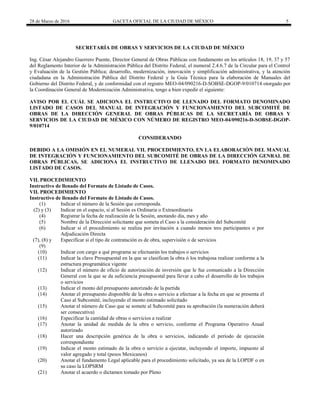 28 de Marzo de 2016 GACETA OFICIAL DE LA CIUDAD DE MÉXICO 5
SECRETARÍA DE OBRAS Y SERVICIOS DE LA CIUDAD DE MÉXICO
Ing. César Alejandro Guerrero Puente, Director General de Obras Públicas con fundamento en los artículos 18, 19, 37 y 57
del Reglamento Interior de la Administración Pública del Distrito Federal, el numeral 2.4.6.7 de la Circular para el Control
y Evaluación de la Gestión Pública; desarrollo, modernización, innovación y simplificación administrativa, y la atención
ciudadana en la Administración Pública del Distrito Federal y la Guía Técnica para la elaboración de Manuales del
Gobierno del Distrito Federal, y de conformidad con el registro MEO-04/090216-D-SOBSE-DGOP-9/010714 otorgado por
la Coordinación General de Modernización Administrativa, tengo a bien expedir el siguiente:
AVISO POR EL CUÁL SE ADICIONA EL INSTRUCTIVO DE LLENADO DEL FORMATO DENOMINADO
LISTADO DE CASOS DEL MANUAL DE INTEGRACIÓN Y FUNCIONAMIENTO DEL SUBCOMITÉ DE
OBRAS DE LA DIRECCIÓN GENERAL DE OBRAS PÚBLICAS DE LA SECRETARÍA DE OBRAS Y
SERVICIOS DE LA CIUDAD DE MÉXICO CON NÚMERO DE REGISTRO MEO-04/090216-D-SOBSE-DGOP-
9/010714
CONSIDERANDO
DEBIDO A LA OMISIÓN EN EL NUMERAL VII. PROCEDIMIENTO, EN LA ELABORACIÓN DEL MANUAL
DE INTEGRACIÓN Y FUNCIONAMIENTO DEL SUBCOMITÉ DE OBRAS DE LA DIRECCIÓN GENRAL DE
OBRAS PÚBLICAS, SE ADICIONA EL INSTRUCTIVO DE LLENADO DEL FORMATO DENOMINADO
LISTADO DE CASOS.
VII. PROCEDIMIENTO
Instructivo de llenado del Formato de Listado de Casos.
VII. PROCEDIMIENTO
Instructivo de llenado del Formato de Listado de Casos.
(1) Indicar el número de la Sesión que corresponda.
(2) y (3) Indicar en el espacio, si al Sesión es Ordinaria o Extraordinaria
(4) Registrar la fecha de realización de la Sesión, anotando día, mes y año
(5) Nombre de la Dirección solicitante que someta el Caso a la consideración del Subcomité
(6) Indicar si el procedimiento se realiza por invitación a cuando menos tres participantes o por
Adjudicación Directa
(7), (8) y
(9)
Especificar si el tipo de contratación es de obra, supervisión o de servicios
(10) Indicar con cargo a qué programa se efectuarán los trabajos o servicios
(11) Indicar la clave Presupuestal en la que se clasifican la obra ó los trabajosa realizar conforme a la
estructura programática vigente
(12) Indicar el número de oficio de autorización de inversión que le fue comunicado a la Dirección
General con la que se da suficiencia presupuestal para llevar a cabo el desarrollo de los trabajos
o servicios
(13) Indicar el monto del presupuesto autorizado de la partida
(14) Anotar el presupuesto disponible de la obra o servicio a efectuar a la fecha en que se presenta el
Caso al Subcomité, incluyendo el monto estimado solicitado
(15) Anotar el número de Caso que se somete al Subcomité para su aprobación (la numeración deberá
ser consecutiva)
(16) Especificar la cantidad de obras o servicios a realizar
(17) Anotar la unidad de medida de la obra o servicio, conforme el Programa Operativo Anual
autorizado
(18) Hacer una descripción genérica de la obra o servicios, indicando el período de ejecución
correspondiente
(19) Indicar el monto estimado de la obra o servicio a ejecutar, incluyendo el importe, impuesto al
valor agregado y total (pesos Mexicanos)
(20) Anotar el fundamento Legal aplicable para el procedimiento solicitado, ya sea de la LOPDF o en
su caso la LOPSRM
(21) Anotar el acuerdo o dictamen tomado por Pleno
 