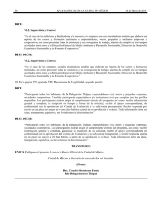 50 GACETA OFICIAL DE LA CIUDAD DE MÉXICO 28 de Marzo de 2016
DICE:
VI.2. Supervisión y Control
“En el caso de los talleristas y facilitadores y/o asesores y/o empresas sociales incubadoras tendrán que elaborar un
reporte de los cursos y formación realizadas a emprendedores, micro, pequeñas y medianas empresas y
cooperativas, así como presentar listas de asistencia y un cronograma de trabajo, además de cumplir en los tiempos
acordados entre estos y la Dirección General de Medio Ambiente y Desarrollo Sustentable, Dirección de Desarrollo
Económico Sustentable y de Fomento Cooperativo.”
DEBE DECIR:
VI.2. Supervisión y Control.
“En el caso de las empresas sociales incubadoras tendrán que elaborar un reporte de los cursos y formación
realizadas, así como presentar listas de asistencia y un cronograma de trabajo, además de cumplir en los tiempos
acordados entre estos y la Dirección General de Medio Ambiente y Desarrollo Sustentable, Dirección de Desarrollo
Económico Sustentable y de Fomento Cooperativo.”
10. En la página 559, apartado VIII. Mecanismos de Exigibilidad, segundo párrafo
DICE:
“Participarán todos los habitantes de la Delegación Tlalpan, emprendedoras (es), micro y pequeñas empresas,
sociedades cooperativas. También participarán capacitadores y/o instructoras (es) que cumplan con los perfiles
requeridos. Los participantes podrán exigir el cumplimiento estricto del programa así como: recibir información
general y completa; la recepción en tiempo y forma de la solicitud, recibir el apoyo correspondiente, de
conformidad con la aprobación del Comité de Evaluación y la suficiencia presupuestal; Recibir respuesta por
escrito en un plazo no mayor de veinte días hábiles a partir de su aprobación o rechazo. Toda información debe ser
clara, transparente, equitativa, sin favoritismos ni discriminación.”
DEBE DECIR:
“Participarán todos los habitantes de la Delegación Tlalpan, emprendedoras (es), micro y pequeñas empresas,
sociedades cooperativas. Los participantes podrán exigir el cumplimiento estricto del programa, así como: recibir
información general y completa, garantizar la recepción de su solicitud, recibir el apoyo correspondiente de
conformidad con la aprobación del Comité de Evaluación y la suficiencia presupuestal, y recibir respuesta escrita
en un plazo no mayor a 20 días hábiles a partir de su aprobación o rechazo. Toda información debe ser clara,
transparente, equitativa, sin favoritismos ni discriminación.”
TRANSITORIO
ÚNICO. Publíquese el presente Aviso en la Gaceta Oficial de la Ciudad de México.
Ciudad de México, a dieciocho de marzo de dos mil dieciséis.
(Firma)
Dra. Claudia Sheinbaum Pardo
Jefa Delegacional en Tlalpan
 