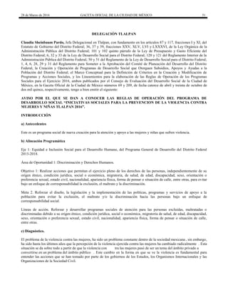 28 de Marzo de 2016 GACETA OFICIAL DE LA CIUDAD DE MÉXICO 51
DELEGACIÓN TLALPAN
Claudia Sheinbaum Pardo, Jefa Delegacional en Tlalpan, con fundamento en los artículos 87 y 117, fracciones I y XI, del
Estatuto de Gobierno del Distrito Federal; 36, 37 y 39, fracciones XXV, XLV, LVI y LXXXVI, de la Ley Orgánica de la
Administración Pública del Distrito Federal; 101 y 102 quinto párrafo de la Ley de Presupuesto y Gasto Eficiente del
Distrito Federal; 6, 32 y 33 de la Ley de Desarrollo Social para el Distrito Federal; 120 y 121 del Reglamento Interior de la
Administración Pública del Distrito Federal; 50 y 51 del Reglamento de la Ley de Desarrollo Social para el Distrito Federal;
1, 4, 6, 28, 29 y 31 del Reglamento para Someter a la Aprobación del Comité de Planeación del Desarrollo del Distrito
Federal, la Creación y Operación de Programas de Desarrollo Social que Otorguen Subsidios, Apoyos y Ayudas a la
Población del Distrito Federal; el Marco Conceptual para la Definición de Criterios en la Creación y Modificación de
Programas y Acciones Sociales, y los Lineamientos para la elaboración de las Reglas de Operación de los Programas
Sociales para el Ejercicio 2016, ambos publicados por el Consejo de Evaluación del Desarrollo Social de la Ciudad de
México, en la Gaceta Oficial de la Ciudad de México números 69 y 209, de fecha catorce de abril y treinta de octubre de
dos mil quince, respectivamente, tengo a bien emitir el siguiente:
AVISO POR EL QUE SE DAN A CONOCER LAS REGLAS DE OPERACIÓN DEL PROGRAMA DE
DESARROLLO SOCIAL “INICIATIVAS SOCIALES PARA LA PREVENCION DE LA VIOLENCIA CONTRA
MUJERES Y NIÑAS TLALPAN 2016”.
INTRODUCCIÓN
a) Antecedentes
Este es un programa social de nueva creación para la atención y apoyo a las mujeres y niñas que sufren violencia.
b) Alineación Programática
Eje 1: Equidad e Inclusión Social para el Desarrollo Humano, del Programa General de Desarrollo del Distrito Federal
2013-2018.
Área de Oportunidad 1: Discriminación y Derechos Humanos.
Objetivo 1: Realizar acciones que permitan el ejercicio pleno de los derechos de las personas, independientemente de su
origen étnico, condición jurídica, social o económica, migratoria, de salud, de edad, discapacidad, sexo, orientación o
preferencia sexual, estado civil, nacionalidad, apariencia física, forma de pensar o situación de calle, entre otras, para evitar
bajo un enfoque de corresponsabilidad la exclusión, el maltrato y la discriminación.
Meta 2. Reforzar el diseño, la legislación y la implementación de las políticas, programas y servicios de apoyo a la
población para evitar la exclusión, el maltrato y/o la discriminación hacia las personas bajo un enfoque de
corresponsabilidad social.
Líneas de acción. Reforzar y desarrollar programas sociales de atención para las personas excluidas, maltratadas o
discriminadas debido a su origen étnico, condición jurídica, social o económica, migratoria de salud, de edad, discapacidad,
sexo, orientación o preferencia sexual, estado civil, nacionalidad, apariencia física, forma de pensar o situación de calle,
entre otras.
c) Diagnóstico.
El problema de la violencia contra las mujeres, ha sido un problema constante dentro de la sociedad mexicana , sin embargo,
ha sido hasta los últimos años que la percepción de la violencia ejercida contra las mujeres ha cambiado radicalmente . Esta
situación se da sobre todo a partir de que la violencia con tra las mujeres pasó de ser un tema del ámbito privado a
convertirse en un problema del ámbito público . Este cambio en la forma en que se ve la violencia es fundamental para
entender las acciones que se han tomado por parte de los gobiernos de los Estados, los Organismos Internacionales y las
Organizaciones de la Sociedad Civil.
 