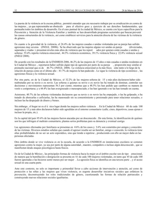 52 GACETA OFICIAL DE LA CIUDAD DE MÉXICO 28 de Marzo de 2016
La puesta de la violencia en la escena pública , permitió entender que era necesario trabajar por su erradicación en contra de
las mujeres , ya que representaba un obstáculo para el efectivo goce y ejercicio de sus derechos fundamentales, que
permeaba todos los ámbitos de desarrollo. En el caso puntual de la ciudad de México, se cuenta con leyes específicas para la
Prevención y Atención de la Violencia Familiar y también se han desarrollado programas sectoriales que buscan prevenir
las causas estructurales de la violencia , así como establecer servicios para la atención directa de las víctimas de la violencia
de género.
En cuanto a la gravedad de la violencia, el 26.4% de las mujeres casadas o unidas violentadas por su pareja han sufrido
agresiones muy severas (INEGI, 2008b). Se ha observado que las mujeres alguna vez unidas en pareja (divorciadas,
separadas y viudas ) presentan niveles más altos de violencia que los report ados por quienes están casadas o unidas y
solteras: 55.4% reporta violencia emocional , 44.5% violencia económica, 39.1% violencia física y 22.8% violencia sexual
(INEGI 2008).
De acuerdo con los resultados de la ENDIREH-2006, 46.2% de las mujeres de 15 años o más casadas o unidas residentes en
la Ciudad de México , reportaron haber sufrido algún tipo de agresión por parte de su pareja , proporción muy similar al
promedio nacional que es de 46.7% ( INEGI, 2008). La violencia emocional es la más frecu ente tanto a lo largo de la
relación de pareja como en el último año : 81.7% de mujeres la han padecido . Le sigue la violencia de tipo económico , las
agresiones físicas y la violencia sexual.
Por otra parte, en de la Ciudad de México, el 32.2% de las mujeres solteras de 15 y más años declararon haber sido
maltratadas por su novio o ex novio. Las solteras a quienes su novio o ex novio las ha tratado de dominar, controlar sus
decisiones y movimientos representan 56.3 por ciento; mientras que a 48.5% les han pedido que cambien su manera de
vestir o comportarse; y a 44.4% las han avergonzado o menospreciado, o las han ignorado o no las han tomado en cuenta.
Asimismo, 40.7% de las solteras violentadas declararon que su novio o ex novio las ha empujado, o las ha golpeado, o ha
tratado de ahorcarlas o asfixiarlas, las ha manoseado sin su consentimiento y presionado para tener relaciones sexuales, o
incluso las ha despojado de dinero y bienes.
Sin embargo, el hogar no es el ú nico lugar donde las mujeres sufren violencia . En la Ciudad de México 60 de cada 100
mujeres de 15 y más años declararon haber sido agredidas en el entorno comunitario (calle, cines, deportivos, casas ajenas e
incluso la propia, etc.).
En la capital del país 95.6% de las mujeres fueron atacadas por un desconocido . De esta forma, la identificación de quiénes
son los que infringen el maltrato comunitario, plantea serios problemas para su denuncia y eventual castigo.
Las agresiones efectuadas por familiares se presentan en 4.6% de los casos y 3.6% son cometidos por amigos y conocidos
de las víctimas. Diversos estudios señalan que cuando el agresor resulta ser un familiar, amigo o conocido, la violencia tiene
altas probabilidades de no ser un acto esporádico, sino que tiende a repetirse , produciendo con ello un mayor daño en las
personas afectadas.
Otro ámbito donde se vive violencia es en la escuela, de acuerdo a la ENDIREH en instalaciones escolares se cometen
agresiones contra la mujer, ya sea por parte de alguna autoridad , maestro, compañero o incluso algún desconocido , que se
manifiestan desde ataques psicológicos hasta físicos.
En de la Ciudad de México , las principales formas de violencia hacia la mujer en el ámbito escolar son de tipo emocional,
de manera que la humillación o denigración se presenta en 61 de cada 100 mujeres violentadas, en tanto que 45 de cada 100
fueron ignoradas o las hicieron sentir menos por ser mujer . La agresión física se identifica en una tercera parte , y el acoso
sexual en una cuarta parte.
Ante este contexto, no solo es importante y primordial llevar a cabo acciones de intervención y atención, así como de
protección a las niñas y las mujeres que viven violencia, es urgente desarrollar iniciativas sociales que enfaticen la
prevención, deconstruyendo los roles tradicionales de género, cuestionando las formas de relación patriarcales y
construyendo nuevas relaciones sociales igualitarias.
 