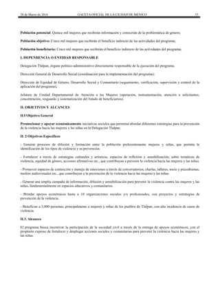 28 de Marzo de 2016 GACETA OFICIAL DE LA CIUDAD DE MÉXICO 53
Población potencial: Quince mil mujeres que recibirán información y conocerán de la problemática de género;
Población objetivo: Cinco mil mujeres que recibirán el beneficio indirecto de las actividades del programa;
Población beneficiaria: Cinco mil mujeres que recibirán el beneficio indirecto de las actividades del programa;
I. DEPENDENCIA O ENTIDAD RESPONSABLE
Delegación Tlalpan, órgano político-administrativo directamente responsable de la ejecución del programa.
Dirección General de Desarrollo Social (coordinación para la implementación del programa);
Dirección de Equidad de Género, Desarrollo Social y Comunitario (seguimiento, verificación, supervisión y control de la
aplicación del programa);
Jefatura de Unidad Departamental de Atención a las Mujeres (operación, instrumentación, atención a solicitantes,
concentración, resguardo y sistematización del listado de beneficiarios).
II. OBJETIVOS Y ALCANCES
II.I Objetivo General
Promocionar y apoyar económicamente iniciativas sociales que permitan abordar diferentes estrategias para la prevención
de la violencia hacia las mujeres y las niñas en la Delegación Tlalpan.
II. 2 Objetivos Específicos
- Generar procesos de difusión y formación entre la población preferentemente mujeres y niñas, que permita la
identificación de los tipos de violencia y su prevención.
- Fortalecer a través de estrategias culturales y artísticas, espacios de reflexión y sensibilización, sobre temáticas de
violencia, equidad de género, acciones afirmativas etc., que contribuyan a prevenir la violencia hacia las mujeres y las niñas.
- Promover espacios de contención y manejo de emociones a través de conversatorios, charlas, talleres, socio y psicodramas,
medios audiovisuales etc., que contribuyan a la prevención de la violencia hacia las mujeres y las niñas.
- Generar una amplia campaña de información, difusión y sensibilización para prevenir la violencia contra las mujeres y las
niñas, fundamentalmente en espacios educativos y comunitarios.
- Brindar apoyos económicos hasta a 10 organizaciones sociales y/o profesionales, con proyectos y estrategias de
prevención de la violencia.
- Beneficiar a 5,000 personas, principalmente a mujeres y niñas de los pueblos de Tlalpan, con alta incidencia de casos de
violencia.
II.3. Alcances
El programa busca incentivar la participación de la sociedad civil a través de la entrega de apoyos económicos, con el
propósito expreso de fortalecer y desplegar acciones sociales y comunitarias para prevenir la violencia hacia las mujeres y
las niñas.
 