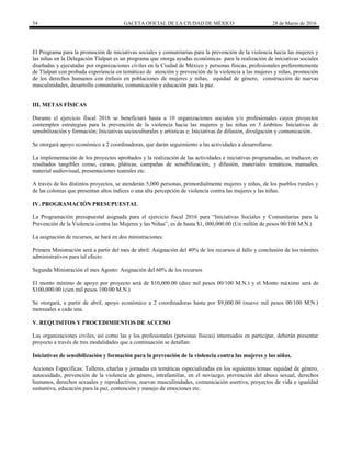 54 GACETA OFICIAL DE LA CIUDAD DE MÉXICO 28 de Marzo de 2016
El Programa para la promoción de iniciativas sociales y comunitarias para la prevención de la violencia hacia las mujeres y
las niñas en la Delegación Tlalpan es un programa que otorga ayudas económicas para la realización de iniciativas sociales
diseñadas y ejecutadas por organizaciones civiles en la Ciudad de México y personas físicas, profesionales preferentemente
de Tlalpan con probada experiencia en temáticas de atención y prevención de la violencia a las mujeres y niñas, promoción
de los derechos humanos con énfasis en poblaciones de mujeres y niñas, equidad de género, construcción de nuevas
masculinidades, desarrollo comunitario, comunicación y educación para la paz.
III. METAS FÍSICAS
Durante el ejercicio fiscal 2016 se beneficiará hasta a 10 organizaciones sociales y/o profesionales cuyos proyectos
contemplen estrategias para la prevención de la violencia hacia las mujeres y las niñas en 3 ámbitos: Iniciativas de
sensibilización y formación; Iniciativas socioculturales y artísticas e; Iniciativas de difusión, divulgación y comunicación.
Se otorgará apoyo económico a 2 coordinadoras, que darán seguimiento a las actividades a desarrollarse.
La implementación de los proyectos aprobados y la realización de las actividades e iniciativas programadas, se traducen en
resultados tangibles como, cursos, pláticas, campañas de sensibilización, y difusión, materiales temáticos, manuales,
material audiovisual, presentaciones teatrales etc.
A través de los distintos proyectos, se atenderán 5,000 personas, primordialmente mujeres y niñas, de los pueblos rurales y
de las colonias que presentan altos índices o una alta percepción de violencia contra las mujeres y las niñas.
IV. PROGRAMACIÓN PRESUPUESTAL
La Programación presupuestal asignada para el ejercicio fiscal 2016 para “Iniciativas Sociales y Comunitarias para la
Prevención de la Violencia contra las Mujeres y las Niñas”, es de hasta $1, 000,000.00 (Un millón de pesos 00/100 M.N.)
La asignación de recursos, se hará en dos ministraciones:
Primera Ministración será a partir del mes de abril: Asignación del 40% de los recursos al fallo y conclusión de los trámites
administrativos para tal efecto.
Segunda Ministración el mes Agosto: Asignación del 60% de los recursos
El monto mínimo de apoyo por proyecto será de $10,000.00 (diez mil pesos 00/100 M.N.) y el Monto máximo será de
$100,000.00 (cien mil pesos 100/00 M.N.)
Se otorgará, a partir de abril, apoyo económico a 2 coordinadoras hasta por $9,000.00 (nueve mil pesos 00/100 M.N.)
mensuales a cada una.
V. REQUISITOS Y PROCEDIMIENTOS DE ACCESO
Las organizaciones civiles, así como las y los profesionales (personas físicas) interesados en participar, deberán presentar
proyecto a través de tres modalidades que a continuación se detallan:
Iniciativas de sensibilización y formación para la prevención de la violencia contra las mujeres y las niñas.
Acciones Específicas: Talleres, charlas y jornadas en temáticas especializadas en los siguientes temas: equidad de género,
autocuidado, prevención de la violencia de género, intrafamiliar, en el noviazgo, prevención del abuso sexual, derechos
humanos, derechos sexuales y reproductivos, nuevas masculinidades, comunicación asertiva, proyectos de vida e igualdad
sustantiva, educación para la paz, contención y manejo de emociones etc.
 