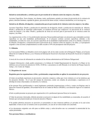 28 de Marzo de 2016 GACETA OFICIAL DE LA CIUDAD DE MÉXICO 55
Iniciativas socioculturales y artísticas para la prevención de la violencia contra las mujeres y las niñas.
Acciones Específicas: Socio dramas, sico dramas, teatro, performance guiados con temas de prevención de la violencia de
género, derechos humanos, equidad de género, prevención del abuso sexual, violencia intrafamiliar, en el noviazgo etc.
Iniciativas de difusión, divulgación y comunicación para la prevención de la violencia contra las mujeres y las niñas.
Acciones Específicas: Diseño y producción de materiales de divulgación, diseño y producción de materiales de difusión,
Diseño y producción de materiales audiovisuales, en temáticas diversas que coadyuven a la prevención de la violencia
contra las mujeres y las niñas. Diseño y producción de ferias de servicios para la prevención de la violencia contra las
mujeres y las niñas.
Las organizaciones civiles y/o los profesionales (personas físicas) podrán participar con proyectos que contemplen acciones
específicas en una sola modalidad, preferentemente. Si el proyecto contiene acciones específicas referidas a dos
modalidades, en todos los casos, las acciones específicas de la modalidad complementaria serán en la referida a iniciativas
de difusión, divulgación y comunicación para la prevención de la violencia contra las mujeres y las niñas, y el presupuesto
asignado a estas acciones complementarias no debe exceder el 30% del presupuesto total del proyecto.
V.1 Difusión
La Convocatoria Pública se difundirá a través de la página web, de las redes sociales de la Delegación Tlalpan, en la Gaceta
Oficial de la Ciudad de México y en el Sistema de Información Social de la Secretaría de Desarrollo Social de la Ciudad de
México.
A través de los avisos de información en estrados de las oficinas administrativas del Gobierno Delegacional.
Cualquier Información o duda, podrá comunicarse a la Jefatura de Unidad Departamental de Atención a la Mujer en los
teléfonos con un horario de atención de 10:00 a 18:00 hrs. o presentarse en calle Moneda s/n al interior del Parque Juana de
Asbaje , Col. Centro de Tlalpan.
V.2 Requisitos de Acceso
Requisitos para las organizaciones civiles y profesionales comprometidas en aplicar la encomienda de este proyecto:
 Contar con probada experiencia en prevención y atención a mujeres y niñas que viven violencia y/o en las temáticas que
los proyectos aborden. En el caso del manejo de emociones, contar con estudios de psicoterapia y experiencia en el
abordaje de temas relacionados a la atención a la violencia.
 Ser persona física (profesionales) o moral legalmente constituida (organizaciones civiles) y contar con Registro ante la
Dirección General de Igualdad y Diversidad Social de la Ciudad de México (DGIDS) y con domicilio legal en la Ciudad de
México.
 Solo se podrá presentar un proyecto por organización civil o profesional (persona física) en la materia.
 Todas las personas interesadas, deberán presentar un proyecto en alguna de las modalidades ya enunciadas, de acuerdo al
formato que será proporcionado por el área de atención a Mujeres.
 No podrán admitirse proyectos en ejecución y/o presentados en otras instancias públicas y/o privadas en la cual exista
duplicidad, si fuera el caso se tomarás como no presentado y en caso de ser seleccionado será cancelado.
 Los documentos originales son sólo para su debido cotejo y serán devueltos una vez constatado la autenticidad de las
copias presentadas.
Para personas físicas y coordinadoras:
 