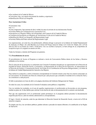 56 GACETA OFICIAL DE LA CIUDAD DE MÉXICO 28 de Marzo de 2016
 Ser residente de la Ciudad de México.
 Currículum vitae, con soporte documental de estudios y experiencia
 Identificación Oficial con fotografía.
Para Asociaciones Civiles:
 Currículum vitae
 R. F. C.
 Carta compromiso, bajo protesta de decir verdad, de estar al corriente de sus declaraciones fiscales
 Escritura Pública de Constitución de la Asociación Civil
 Inscripción en el Registro Público de la Propiedad y del Comercio de la Ciudad de México
 Constancia de Inscripción en el Registro de Asociaciones Civiles de la Ciudad de México
 Identificación Oficial con fotografía, del Representante Legal
 Escritura Pública del Poder notarial del Representante Legal
Las organizaciones, así como las y los profesionales, deberán entregar su proyecto en la Jefatura de Unidad Departamental
de Atención a la Mujer, sito calle Moneda s/n al interior del Parque Juana de Asbaje, Col. Centro de Tlalpan, del 1 al 8 de
abril de 2016 en un horario de 10:00 a 18:00 horas. Una vez recibido el proyecto, se hará entrega de un comprobante de
recepción al que se le asignará un número de folio.
Todos los formatos y trámites del Programa son gratuitos.
V.3. Procedimientos de acceso
El procedimiento de Acceso al Programa se realizará a través de Convocatoria Pública dentro de las fechas y Horarios
señalados en las mismas.
Para la selección de los proyectos se conformará una Comisión Evaluadora formada por un representante de la Dirección de
Equidad de Género, Desarrollo Social y Comunitario, un Representante de la Dirección de Educación, un representante de
la Dirección de Gestión y Comunicación Social, la/el titular de la Coordinación de Proyectos Delegacionales, y la titular de
la Jefatura de Unidad Departamental de Atención a las Mujeres.
Para realizar la evaluación y emitir el dictamen correspondiente la Comisión tomará como base los criterios enunciados en
la Convocatoria. Se formulará una ficha de evaluación por cada proyecto que contendrá el resultado de la evaluación final y
los comentarios a cada proyecto.
El falló se presentará en el mes de abril, en la página electrónica del Gobierno Delegacional de Tlalpan.
En todos los casos, los resultados de la Comisión Evaluadora serán públicos e inapelables.
Una vez emitidos los resultados, en el caso de aquellas organizaciones y/o profesionales no favorecidos en este programa,
tendrán un plazo de 10 días hábiles para solicitar la devolución de toda su documentación de lo contrario será destruida.
Para que una organización civil y/o profesional, pueda permanecer en el programa deberá presentar la documentación
requerida para llevar a cabo los trámites administrativos correspondientes.
El lugar y horario de atención, serán las que determine la Dirección General de Desarrollo Social, a través de la JUD de
atención a mujeres.
En ningún caso las y los servidores públicos, podrán solicitar o proceder de manera diferente a lo establecido en las Reglas
de Operación.
 