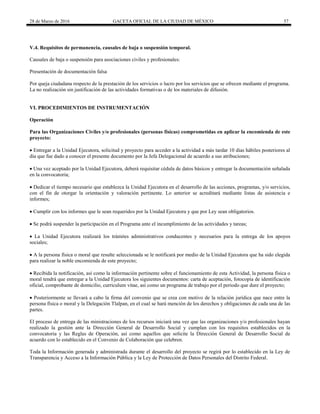 28 de Marzo de 2016 GACETA OFICIAL DE LA CIUDAD DE MÉXICO 57
V.4. Requisitos de permanencia, causales de baja o suspensión temporal.
Causales de baja o suspensión para asociaciones civiles y profesionales:
Presentación de documentación falsa
Por queja ciudadana respecto de la prestación de los servicios o lucro por los servicios que se ofrecen mediante el programa.
La no realización sin justificación de las actividades formativas o de los materiales de difusión.
VI. PROCEDIMIENTOS DE INSTRUMENTACIÓN
Operación
Para las Organizaciones Civiles y/o profesionales (personas físicas) comprometidas en aplicar la encomienda de este
proyecto:
 Entregar a la Unidad Ejecutora, solicitud y proyecto para acceder a la actividad a más tardar 10 días hábiles posteriores al
día que fue dado a conocer el presente documento por la Jefa Delegacional de acuerdo a sus atribuciones;
 Una vez aceptado por la Unidad Ejecutora, deberá requisitar cédula de datos básicos y entregar la documentación señalada
en la convocatoria;
 Dedicar el tiempo necesario que establezca la Unidad Ejecutora en el desarrollo de las acciones, programas, y/o servicios,
con el fin de otorgar la orientación y valoración pertinente. Lo anterior se acreditará mediante listas de asistencia e
informes;
 Cumplir con los informes que le sean requeridos por la Unidad Ejecutora y que por Ley sean obligatorios.
 Se podrá suspender la participación en el Programa ante el incumplimiento de las actividades y tareas;
 La Unidad Ejecutora realizará los trámites administrativos conducentes y necesarios para la entrega de los apoyos
sociales;
 A la persona física o moral que resulte seleccionada se le notificará por medio de la Unidad Ejecutora que ha sido elegida
para realizar la noble encomienda de este proyecto;
 Recibida la notificación, así como la información pertinente sobre el funcionamiento de esta Actividad, la persona física o
moral tendrá que entregar a la Unidad Ejecutora los siguientes documentos: carta de aceptación, fotocopia de identificación
oficial, comprobante de domicilio, curriculum vitae, así como un programa de trabajo por el periodo que dure el proyecto;
 Posteriormente se llevará a cabo la firma del convenio que se crea con motivo de la relación jurídica que nace entre la
persona física o moral y la Delegación Tlalpan, en el cual se hará mención de los derechos y obligaciones de cada una de las
partes.
El proceso de entrega de las ministraciones de los recursos iniciará una vez que las organizaciones y/o profesionales hayan
realizado la gestión ante la Dirección General de Desarrollo Social y cumplan con los requisitos establecidos en la
convocatoria y las Reglas de Operación, así como aquellos que solicite la Dirección General de Desarrollo Social de
acuerdo con lo establecido en el Convenio de Colaboración que celebren.
Toda la Información generada y administrada durante el desarrollo del proyecto se regirá por lo establecido en la Ley de
Transparencia y Acceso a la Información Pública y la Ley de Protección de Datos Personales del Distrito Federal.
 