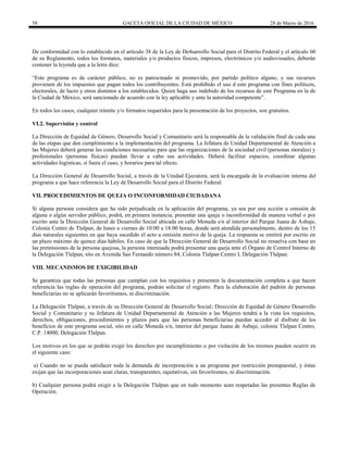 58 GACETA OFICIAL DE LA CIUDAD DE MÉXICO 28 de Marzo de 2016
De conformidad con lo establecido en el artículo 38 de la Ley de De4sarrollo Social para el Distrito Federal y el artículo 60
de su Reglamento, todos los formatos, materiales y/o productos físicos, impresos, electrónicos y/o audiovisuales, deberán
contener la leyenda que a la letra dice:
“Este programa es de carácter público, no es patrocinado ni promovido, por partido político alguno, y sus recursos
provienen de los impuestos que pagan todos los contribuyentes. Está prohibido el uso d este programa con fines políticos,
electorales, de lucro y otros distintos a los establecidos. Quien haga uso indebido de los recursos de este Programa en la de
la Ciudad de México, será sancionado de acuerdo con la ley aplicable y ante la autoridad competente”.
En todos los casos, cualquier trámite y/o formatos requeridos para la presentación de los proyectos, son gratuitos.
VI.2. Supervisión y control
La Dirección de Equidad de Género, Desarrollo Social y Comunitario será la responsable de la validación final de cada una
de las etapas que den cumplimiento a la implementación del programa. La Jefatura de Unidad Departamental de Atención a
las Mujeres deberá generar las condiciones necesarias para que las organizaciones de la sociedad civil (personas morales) y
profesionales (personas físicas) puedan llevar a cabo sus actividades. Deberá facilitar espacios, coordinar algunas
actividades logísticas, si fuera el caso, y horarios para tal efecto.
La Dirección General de Desarrollo Social, a través de la Unidad Ejecutora, será la encargada de la evaluación interna del
programa a que hace referencia la Ley de Desarrollo Social para el Distrito Federal.
VII. PROCEDIMIENTOS DE QUEJA O INCONFORMIDAD CIUDADANA
Si alguna persona considera que ha sido perjudicada en la aplicación del programa, ya sea por una acción u omisión de
alguna o algún servidor público, podrá, en primera instancia, presentar una queja o inconformidad de manera verbal o por
escrito ante la Dirección General de Desarrollo Social ubicada en calle Moneda s/n al interior del Parque Juana de Asbaje,
Colonia Centro de Tlalpan, de lunes a viernes de 10:00 a 18:00 horas, donde será atendida personalmente, dentro de los 15
días naturales siguientes en que haya sucedido el acto u omisión motivo de la queja. La respuesta se emitirá por escrito en
un plazo máximo de quince días hábiles. En caso de que la Dirección General de Desarrollo Social no resuelva con base en
las pretensiones de la persona quejosa, la persona interesada podrá presentar una queja ante el Órgano de Control Interno de
la Delegación Tlalpan, sito en Avenida San Fernando número 84, Colonia Tlalpan Centro I, Delegación Tlalpan.
VIII. MECANISMOS DE EXIGIBILIDAD
Se garantiza que todas las personas que cumplan con los requisitos y presenten la documentación completa a que hacen
referencia las reglas de operación del programa, podrán solicitar el registro. Para la elaboración del padrón de personas
beneficiarias no se aplicarán favoritismos, ni discriminación.
La Delegación Tlalpan, a través de su Dirección General de Desarrollo Social; Dirección de Equidad de Género Desarrollo
Social y Comunitario y su Jefatura de Unidad Departamental de Atención a las Mujeres tendrá a la vista los requisitos,
derechos, obligaciones, procedimientos y plazos para que las personas beneficiarias puedan acceder al disfrute de los
beneficios de este programa social, sito en calle Moneda s/n, interior del parque Juana de Asbaje, colonia Tlalpan Centro,
C.P. 14000, Delegación Tlalpan.
Los motivos en los que se podrán exigir los derechos por incumplimiento o por violación de los mismos pueden ocurrir en
el siguiente caso:
a) Cuando no se pueda satisfacer toda la demanda de incorporación a un programa por restricción presupuestal, y éstas
exijan que las incorporaciones sean claras, transparentes, equitativas, sin favoritismos, ni discriminación.
b) Cualquier persona podrá exigir a la Delegación Tlalpan que en todo momento sean respetadas las presentes Reglas de
Operación.
 