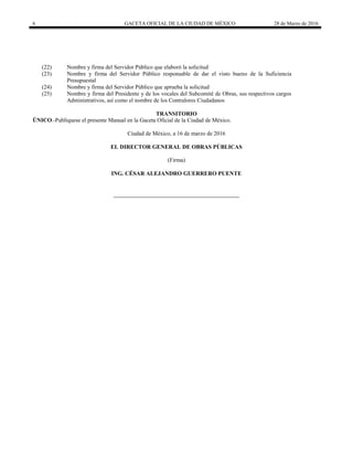 6 GACETA OFICIAL DE LA CIUDAD DE MÉXICO 28 de Marzo de 2016
(22) Nombre y firma del Servidor Público que elaboró la solicitud
(23) Nombre y firma del Servidor Público responsable de dar el visto bueno de la Suficiencia
Presupuestal
(24) Nombre y firma del Servidor Público que aprueba la solicitud
(25) Nombre y firma del Presidente y de los vocales del Subcomité de Obras, sus respectivos cargos
Administrativos, así como el nombre de los Contralores Ciudadanos
TRANSITORIO
ÚNICO.-Publíquese el presente Manual en la Gaceta Oficial de la Ciudad de México.
Ciudad de México, a 16 de marzo de 2016
EL DIRECTOR GENERAL DE OBRAS PÚBLICAS
(Firma)
ING. CÉSAR ALEJANDRO GUERRERO PUENTE
 